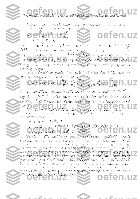 3.1. Klassik shakldagi devorlar orqali issiqlik uzatish uchun yagona formula
Yassi, silindrsimon va sferik devor orqali issiqlik uzatishni hisoblash uchun 
formulalar birlashtirilishi va shaklda yozilishi mumkin.Q=	
T	f1−	T	f2	
1	
α1⋅F1
+δ
λ⋅	1
Fср	
+	1	
α2⋅F2
=	ΔT
Rt,F
,
devor   qalinligi  	
λ qayerda   ,   m;  	δ devorning   issiqlik   o'tkazuvchanligi,   Vt   /   (m   K);	
F1иF2
-   ichki   va   tashqi   issiqlik   almashinuvi   yuzalarining   maydonlari,   m   2  
;   -  	Fср
maydon   orasidagi   o'rtacha   ,   m  	
F1иF2 2  
;  	α1 -   ichki   yuzada   issiqlik   uzatish
koeffitsienti, Vt / (m  2 
deg); 	
α2 - tashqi yuzada issiqlik uzatish koeffitsienti, Vt / (m
2  
deg);   –  	
Rt,F F   maydoni   bilan   devorning   issiqlik   o'tkazuvchanligining   issiqlik
qarshiligi , deg/W.
Issiqlik   almashinuvi   yuzalarining   maydonini   hisobga   olgan   holda   devorning
issiqlik o'tkazuvchanligining issiqlik qarshiligi tengdir.	
Rt,F=	Rt,F1+Rt,Fср+Rt,F2=	
Rt,1	
F1
+	
Rt,Fср	
Fср	
+	
Rt,F2	
F2	
=	1	
α1¿F1
+	δ
λ⋅	1
Fср
+	1	
α2¿F2
,
birinchi   suyuqlikdan   devorga   issiqlik   uzatishning   termal   qarshiligi  
Rt,2=	δ/λ
qayerda   ;  	
Rt,1=1/α1 -   tekis   devorning   issiqlik   o'tkazuvchanligining   issiqlik
qarshiligi;  	
Rt,3=	1/α2 devordan   ikkinchi   sovutgichga   issiqlik   o'tkazishning   termal
qarshiligi .
Eng oddiy yoki klassik shakldagi devorlar orqali issiqlik o'tkazish uchun 
maxsus formulalarni olish uchun quyidagi maydon qiymatlarini bitta formulaga 
almashtirish kerak:
- tekis devor 
F1=F2=Fср=	F ;
- silindrsimon devor 	
F1=	π⋅d1⋅ℓ ; 	F2=	π⋅d2⋅ℓ ; 	Fср=(F2−	F1)/ln	(F2/F1) ;
- to'p devori 	
F1=	π⋅d1
2 ; 	F2=π⋅d2
2 ; 	Fср=√F1⋅F2 .
Hisoblashda   issiqlik   uzatishning   yagona   formulasidan   foydalanish   klassik
shakldagi devorlar orqali issiqlik uzatishni hisoblashning universal tartibini ishlab
chiqish   imkonini   beradi.  Bundan   tashqari,   murakkab  klassik   bo'lmagan   shakldagi
devorlar   orqali   issiqlik   o'tkazuvchanligini   taxminiy   hisoblash   uchun   issiqlik
uzatishni hisoblash uchun yagona formuladan foydalanish mumkin. Bunday holda,
devorning   murakkab   konfiguratsiyasi   issiqlik   almashinuvi   yuzalarining
maydonlarining   tengligini   bajarib,   oddiy   shakldagi   devor   bilan   modellashtiriladi
(almashtiriladi).   Misol   uchun,   taxminan   bir   xil   chiziqli   o'lchamlarga   ega   bo'lgan
parallelepiped   shaklidagi   qalin   devorli   idish   sharsimon   devor   bilan
modellashtirilgan,   kvadrat   yoki   to'rtburchaklar   kesimdagi   qalin   devorli   quvur
silindrsimon devor bilan modellashtirilgan. 