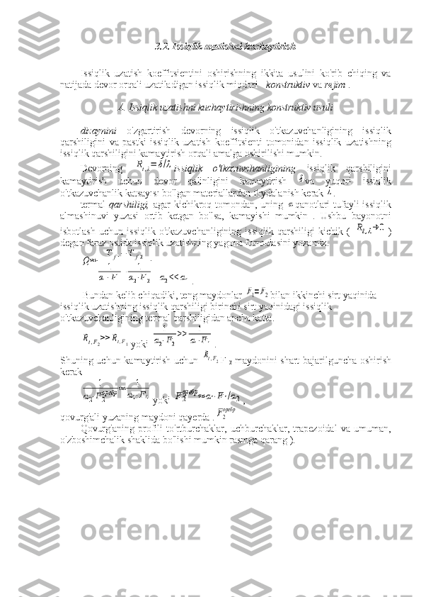 3.2. Issiqlik uzatishni kuchaytirish
Issiqlik   uzatish   koeffitsientini   oshirishning   ikkita   usulini   ko'rib   chiqing   va
natijada devor orqali uzatiladigan issiqlik miqdori -  konstruktiv  va  rejim  .
A. Issiqlik uzatishni kuchaytirishning konstruktiv usuli
dizaynini   o'zgartirish   devorning   issiqlik   o'tkazuvchanligining   issiqlik
qarshiligini   va   pastki   issiqlik   uzatish   koeffitsienti   tomonidan   issiqlik   uzatishning
issiqlik qarshiligini kamaytirish orqali amalga oshirilishi mumkin.
Devorning  Rt,λ=	δ/λ issiqlik   o'tkazuvchanligining   issiqlik   qarshiligini
kamaytirish   uchun   devor   qalinligini   kamaytirish  	
δ va   yuqori   issiqlik
o'tkazuvchanlik katsayısı bo'lgan materiallardan foydalanish kerak 	
λ .
termal   qarshiligi,   agar kichikroq tomondan, uning  	
α qanotlari  tufayli issiqlik
almashinuvi   yuzasi   ortib   ketgan   bo'lsa,   kamayishi   mumkin   .   Ushbu   bayonotni
isbotlash   uchun   issiqlik   o'tkazuvchanligining   issiqlik   qarshiligi   kichik  (  	
Rt,λ→	0 )
degan faraz ostida issiqlik uzatishning yagona formulasini yozamiz.	
Q≈	
T	f1−	T	f2	
1	
α1⋅F1
+	1	
α2⋅F2
 	α2<<	α1 .
 Bundan kelib chiqadiki, teng maydonlar 	
F1=F2 bilan ikkinchi sirt yaqinida 
issiqlik uzatishning issiqlik qarshiligi birinchi sirt yaqinidagi issiqlik 
o'tkazuvchanligining termal qarshiligidan ancha katta.	
Rt,F2>>	Rt,F1
yoki 	
1	
α2⋅F2
>>	1	
α1⋅F1 .
Shuning uchun kamaytirish uchun  
Rt,F2 F  
2   maydonini shart bajarilguncha oshirish
kerak	
1	
α2⋅F2оребр	≈	1	
α1⋅F1
yoki 	F2
оребр	≈	α1⋅F1/α2 ,
qovurg'ali yuzaning maydoni qayerda .	
F2
оребр
Qovurg'aning   profili   to'rtburchaklar,   uchburchaklar,   trapezoidal   va   umuman,
o'zboshimchalik shaklida bo'lishi mumkin rasmga qarang ). 