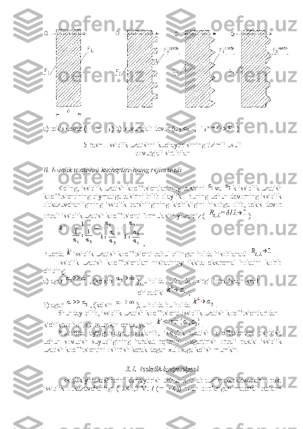 a) tekis devor ( F 
1  = F 
2  ) b) qovurg'ali devor (a 
2  <a 
1  ; F 
2  qovurg'a 
> F 
1  )
5-rasm. Issiqlik uzatishni kuchaytirishning tizimli usuli
qovurg'ali sirt bilan
B. Issiqlik uzatishni kuchaytirishning rejim usuli
Keling, issiqlik uzatish koeffitsientlarining ta'sirini  α1 va  	α2 k issiqlik uzatish
koeffitsientining qiymatiga ta'sirini bilib olaylik . Buning uchun devorning issiqlik
o'tkazuvchanligining   issiqlik   qarshiligining   kichikligini   hisobga   olib,   tekis   devor
orqali issiqlik uzatish koeffitsienti formulasini yozamiz ( 	
Rt,λ=	δ/λ→	0 )	
k¿=	1	
1
α1
+	1
α2
=	α1	
1+	α1
α2
=	α2	
1+	α2
α1
,
Buerda 	
k¿ issiqlik uzatish koeffitsienti qabul qilingan holda hisoblanadi 	Rt,λ→	0 .
Issiqlik   uzatish   koeffitsientlari   nisbatining   ikkita   ekstremal   holatini   ko'rib
chiqing:
a) agar 	
α2>>	α1 , (kelsin 	α2→	∞ ), u holda bu holda oxirgi formuladan kelib 
chiqadiki 	
k¿→	α1 ;
b) agar 	
α1>>	α2 , (kelsin 	α1→	∞ ), u holda bu holda 	k¿→	α2 .
Shunday qilib, issiqlik uzatish koeffitsienti issiqlik uzatish koeffitsientlaridan 
kichikroq bo'lishi mumkin emas, ya'ni. 	
k¿≤	 min 	(α1,α2) .
Yuqorida   aytilganlarga   asoslanib,   issiqlik   uzatish   koeffitsientini   oshirish
uchun   sovutish   suyuqligining   harakat   rejimini   o'zgartirish   orqali   pastki   issiqlik
uzatish koeffitsientini oshirish kerak degan xulosaga kelish mumkin.
3.1.  Issiqlik izolyatsiyasi
Issiqlik yo'qotishlarini kamaytirish uchun ko'plab tuzilmalar devorlarini past
issiqlik   o'tkazuvchanligi   (    <0,2   Vt   /   (m    K))   bilan   qoplangan   material   qatlami 