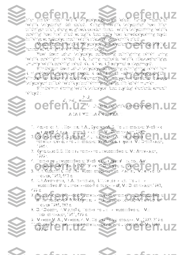 bilan   qoplash   orqali   issiqlik   izolyatsiyasiga   to'g'ri   keladi.   Bunday   materiallar
issiqlik   izolyatorlari   deb   ataladi.   Ko'pgina   issiqlik   izolyatorlari   havo   bilan
to'ldirilgan   tolali,   chang   va   g’ovak   asosdan   iborat.   Issiqlik   izolyatorining   issiqlik
qarshiligi   havo   hosil   qiladi   va   taglik   faqat   tabiiy   havo   konvektsiyasining   paydo
bo'lishiga va radiatsiya orqali issiqlik o'tkazilishiga to'sqinlik qiladi.
Materiallarning   issiqlik   izolyatsiyasi   xususiyatlari   materialning   zichligi,
harorati va namligi oshishi bilan yomonlashadi.
Yassi   devor   uchun   izolyatsiya   qatlamining   qalinligining   oshishi   uning
issiqlik   qarshiligini   oshiradi   R    ,   buning   natijasida   issiqlik   o'tkazuvchanligiga
umumiy issiqlik qarshiligi oshadi Rk . R 1 va R 2   qiymati    o'zgarmaydi.
Silindrsimon devor uchun izolyatsiya qatlamining qalinligining oshishi ham
R   ni   oshiradi    ,   lekin   ayni   paytda   R    2=1/    d2    2   ni   kamaytiradi   (d2   -
silindrsimon   devorning   tashqi   diametri).   Va   muayyan   sharoitlarda   quvurga
izolyatsiyani qo'llash issiqlik yo'qotilishining oshishiga olib kelishi mumkin .
Silindrsimon sirtning issiqlik izolatsiyasi  faqat quyidagi  shartlarda samarali
ishlaydi :
,bu erda dkp kritik tashqi diametri;
ADABIYOTLAR RO’YXATI
1. Исаченко В.П. Осипова В.А., Сукомед А.С. Теплопередача: Учебник 
для вузов.-4-е изд. перераб. и допол.-М.: Энергоиздат, 1981г.
2. Кушнырев В.И., Лебедев В.И., Павленко В.А. Техническая 
термодинамика и теплопередача: Учебник для вузов.-М.: Стройиздат, 
1986г.
3. Кутеладзе С.С. Основы теории тепломассообмена. М.: Атомиздат, 
1979г.
4. Теория тепломассообмена: Учебник для вузов/ Под ред. А.И. 
Леонтьева –М.: Изд-во МГТУ им. Н.Э. Баумана, 1997г.
5. В.В.Кафарров,  Основы  массопередачи,  Гос.  Изд-во, -М.: «Высшая 
     школа», 1962, 642 с. 
6. Е.В.Аметистов,  В.А.Григорьев,  Б.Т.Емцев  и  др.  Тепло-  и 
      массообмен//Теплотехнический справочник//, М.: Энергоиздат.1982, 
499 с. 
7. Задачник по технической термодинамике и теории тепломассообмена 
     //Под  редакцией  В.И.Крутова  и  Г.Б.Петражицкого//,  М.: «Высшая 
     школа» 1986, 383 с. 
8. Э.Р.Эккерт,  Р.М.Дрейк,  Теория  тепло-  и  массообмена.-  М.: 
Госэнергоиздат, 1961, 679 с. 
9. Михеев М. А., Михеева И. М. Основы теплопередачи. М., 1973. 319 c.
10. Юдаев Б. Н. Техническая термодинамика и теплопередача. М., 1988. 
479 с. 