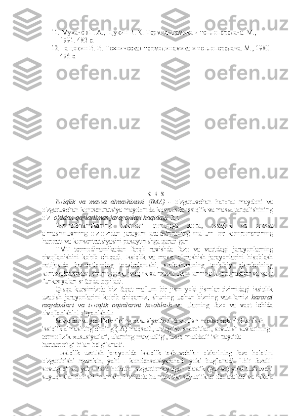 11.  Мухачев Г. А., Щукин В. К. Термодинамика и теплопередача. М., 
1991. 482 с.
12. Нащокин В. В. Техническая термодинамика и теплопередача. М., 1980. 
496 с.  
KIRISH
Issiqlik   va   massa   almashinuvi   (IMA)   -   o'zgaruvchan   harorat   maydoni   va
o'zgaruvchan kontsentratsiya maydonida kosmosda issiqlik va massa tarqalishining
o'z-  o'zidan qaytarilmas jarayonlari haqidagi  fan .
Termodinamikaning   ikkinchi   qonuniga   ko'ra,   issiqlik   va   massa
almashinuvining   o'z-o'zidan   jarayoni   aralashmaning   ma'lum   bir   komponentining
harorati va konsentratsiyasini pasaytirishga qaratilgan.
TMT   termodinamikadan   farqli   ravishda   fazo   va   vaqtdagi   jarayonlarning
rivojlanishini   ko'rib   chiqadi.   Issiqlik   va   massa   almashish   jarayonlarini   hisoblash
natijasida   haroratlarning   taqsimlanishi,   aralashmaning   tarkibiy   qismlarining
kontsentratsiyasi, shuningdek, issiqlik va massa oqimlarining koordinatalar va vaqt
funktsiyalari sifatida topiladi.
Qisqa   kursimizda   biz   faqat   ma'lum   bir   jism   yoki   jismlar   tizimidagi   issiqlik
uzatish   jarayonlarini   ko'rib   chiqamiz,   shuning   uchun   bizning   vazifamiz   harorat
maydonlari   va   issiqlik   oqimlarini   hisoblash   va   ularning   fazo   va   vaqt   ichida
rivojlanishini o'rganishdir.
Sovutish suyuqliklarining xususiyatlari Sovutish moslamalarini  tanlash 
issiqlik almashtirgichning (IA) maqsadi, uning ish sharoitlari, sovutish suvlarining 
termofizik xususiyatlari, ularning mavjudligi, uzoq muddatli ish paytida 
barqarorligi bilan belgilanadi.
Issiqlik   uzatish   jarayonida   issiqlik   tashuvchilar   o'zlarining   faza   holatini
o'zgartirishi   mumkin,   ya'ni   .   kondensatsiyalanadi   yoki   bug'lanadi.   "Bir   fazali"
sovutgichlar, ya'ni. faza holatini o'zgartirmaydigan elastik (gazlar) yoki tushuvchi
suyuqliklar bo'lishi mumkin. Fizikada bu muhitlar suyuqliklar deb ataladi va ikkala 