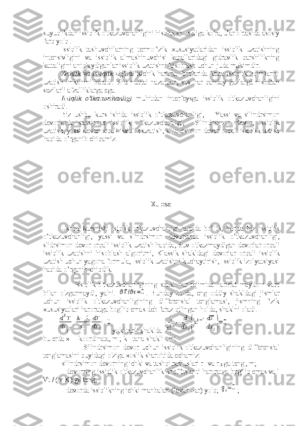 suyuqlikdan issiqlik o'tkazuvchanligini hisoblash usuliga ko'ra, ular o'rtasida asosiy
farq yo'q .
Issiqlik   tashuvchilarning   termofizik   xususiyatlaridan   issiqlik   uzatishning
intensivligini   va   issiqlik   almashinuvchisi   kanallaridagi   gidravlik   qarshilikning
kattaligini aniqlaydiganlar issiqlik uzatishni hisoblash uchun juda muhimdir.
Zichlik   va   issiqlik   sig'imi   kichik   harorat   farqlarida   katta   issiqlik   oqimlarini
uzatish   imkonini   beradi.   Shu   nuqtai   nazardan,   suv   har   qanday   gazlarga   nisbatan
sezilarli afzalliklarga ega.
Issiqlik   o'tkazuvchanligi   muhitdan   interfeysga   issiqlik   o'tkazuvchanligini
oshiradi.
Biz   ushbu   kurs   ishida   issiqlik   o’tkazuvchanligi,       Yassi   va   silindrsimon
devorlarda   statsionar   issiqlik   o'tkazuvchanligi,     Silindrsimon   devor,   issiqlik
uzatish, yassi devor orqali issiqlik uzatish, silindrsimon devor orqali issiqlik uztish
haqida o’rganib chiqamiz. 
Xulosa
Ushbu   kurs   ishi   isiqlik   otkazuvchanligi   haqida   bo’lib,   bunda   biz   issiqlik
o’tkazuvchanligi,   yassi   va   slindrsimon   devorlarda   issiqlik   o’tkazuvchanligi,
slidrsimon devor orqali issiqlik uzatish haqida,  Suv o'tkazmaydigan devorlar orqali
issiqlik   uzatishni   hisoblash   algoritmi,   Klassik   shakldagi   devorlar   orqali   issiqlik
uzatish uchun yagona formula, Issiqlik uzatishni kuchaytirish, Issiqlik izolyatsiyasi
haqida o’rganib chiqdik.
            Issiqlik   o'tkazuvchanligining   statsionar   rejimida   harorat   maydoni   vaqt
bilan   o'zgarmaydi,   ya'ni.  ∂T/∂τ=0 .   Bunday   holda,   eng   oddiy   shakldagi   jismlar
uchun   issiqlik   o'tkazuvchanligining   differensial   tenglamasi,   jismning   fizik
xususiyatlari haroratga bog'liq emas deb faraz qilingan holda, shaklni oladi.	
d2T	
dx	12
+	k−	1	
x1	
⋅dT
dx	1
=	0
yoki turli shaklda 	1
x1
k−1⋅	d
dx	1(x1
k−1dT
dx	1)=	0 ,
bu erda x 
1  - koordinata, m ; k - tana shakli omili.
                  Silindrsimon   devor   uchun   issiqlik   o'tkazuvchanligining   differensial
tenglamasini quyidagi o'ziga xoslik sharoitida echamiz:
- silindrsimon devorning ichki va tashqi radiuslari r 
1  va r 
2  ga teng
  , m;
— devorning issiqlik o'tkazuvchanlik koeffitsienti haroratga bog'liq emas va l
Vt / (m K) ga teng;
— devorda issiqlikning ichki manbalari (lavabolar) yo'q; 
qv=0 ; 