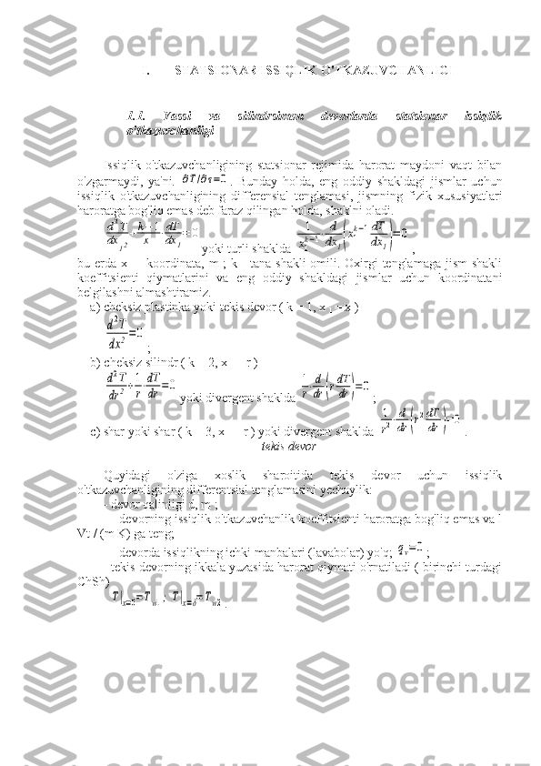 I. STATSIONAR ISSIQLIK O'TKAZUVCHANLIGI
1.1.   Yassi   va   silindrsimon   devorlarda   statsionar   issiqlik
o'tkazuvchanligi
Issiqlik   o'tkazuvchanligining   statsionar   rejimida   harorat   maydoni   vaqt   bilan
o'zgarmaydi,   ya'ni.  ∂T/∂τ=0 .   Bunday   holda,   eng   oddiy   shakldagi   jismlar   uchun
issiqlik   o'tkazuvchanligining   differensial   tenglamasi,   jismning   fizik   xususiyatlari
haroratga bog'liq emas deb faraz qilingan holda, shaklni oladi.	
d2T	
dx	12
+	k−	1	
x1	
⋅dT
dx	1
=	0
yoki turli shaklda 	1
x1
k−1⋅	d
dx	1(x1
k−1dT
dx	1)=	0 ,
bu erda x  
1   - koordinata, m  ; k - tana shakli  omili. Oxirgi  tenglamaga jism  shakli
koeffitsienti   qiymatlarini   va   eng   oddiy   shakldagi   jismlar   uchun   koordinatani
belgilashni almashtiramiz.
a) cheksiz plastinka yoki tekis devor ( k = 1, x 
1  = x )	
d2T	
dx	2=	0
;
b) cheksiz silindr ( k = 2, x 
1  = r )	
d2T	
dr	2+1
r⋅dT
dr	=0
yoki divergent shaklda 	1
r⋅d
dr	(rdT
dr	)=	0 ;
c) shar yoki shar ( k = 3, x 
1  = r ) yoki divergent shaklda 	
1
r2⋅d
dr	(r2dT
dr	)=	0 .
tekis devor
Quyidagi   o'ziga   xoslik   sharoitida   tekis   devor   uchun   issiqlik
o'tkazuvchanligining differentsial tenglamasini yechaylik:
- devor qalinligi d, m ;
— devorning issiqlik o'tkazuvchanlik koeffitsienti haroratga bog'liq emas va l
Vt / (m K) ga teng;
— devorda issiqlikning ichki manbalari (lavabolar) yo'q; 	
qv=0 ;
- tekis devorning ikkala yuzasida harorat qiymati o'rnatiladi ( birinchi turdagi
ChSh)	
T|x=0=Tw1;T|x=δ=Tw2
. 