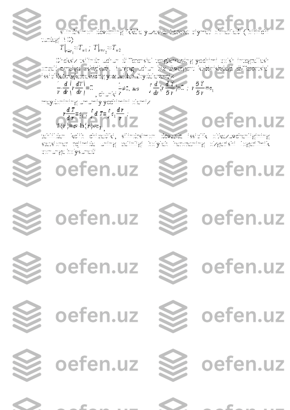 - silindrsimon devorning ikkala yuzasida  harorat  qiymati o'rnatiladi ( birinchi
turdagi BC)T|r=r1=Tw1;T|r=r2=Tw2
.
Cheksiz   tsilindr   uchun   differensial   tenglamaning   yechimi   qo'sh   integrallash
orqali   amalga   oshiriladi.   Buning   uchun   biz   divergent   ko'rinishdagi   differentsial
issiqlik tenglamasining yozuvidan foydalanamiz	
1
r⋅d
dr	(rdT
dr	)=	0
, chunki	1
r≠0,то	∫	
d
dr	(rd	T
∂r)=0	;	r∂T
∂r=c1
maydonining  umumiy yechimini olamiz	
rdT
dr=c1;∫	dT=∫	c1
dr
r	;	
T(r)=	c1⋅ln	(r)+c2
,
tahlildan   kelib   chiqadiki,   silindrsimon   devorda   issiqlik   o'tkazuvchanligining
statsionar   rejimida   uning   qalinligi   bo'ylab   haroratning   o'zgarishi   logarifmik
qonunga bo'ysunadi
           