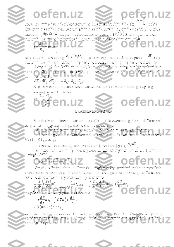 tekis devorning issiqlik o'tkazuvchanligi  buyerda  , Vt / (m λ
δ 2 
 K); 	Rt=	δ
λ - tekis 
devorning issiqlik o'tkazuvchanligining issiqlik qarshiligi,  (m  2 
 K) / Vt  yoki   tekis  
devorning  	
dq	/dx	=0 istalgan   nuqtasida   o ' zgarmaydi  . 	q≠	f(x) Shuning uchun, ko'p 
qatlamli devorning har qanday i - qavati uchun biz yozishimiz mumkin	
q=	
ΔT	i	
Rti
=	const
,
ko'p qatlamli devorning 	
Rt,i=	δi/λi i - qatlamidagi harorat farqi buyerda  - 	ΔT	i ko'p 
qatlamli devorning i - qatlamining issiqlik o'tkazuvchanligining issiqlik qarshiligi .
Oxirgi   ifodadan  kelib  chiqadiki, ko'p  qatlamli  devorning  har   bir   qatlamidagi
harorat   farqi   ushbu   qatlamning   issiqlik   qarshiligiga   to'g'ridan-to'g'ri
proportsionaldir.	
ΔT	1:ΔT	2:ΔT	3:....=	Rt,1:Rt,2:Rt3:...
N qatlamdan iborat tekis devor uchun issiqlik oqimining zichligi quyidagi 
formula bo'yicha hisoblanadi:	
q=	Tw1−Tw2	
∑i=1
n	δi
λi
.
1.2.Silindrsimon devor
Silindrsimon   devor   uchun   issiqlik   o'tkazuvchanligining   differensial
tenglamasini quyidagi o'ziga xoslik sharoitida echamiz:
- silindrsimon devorning ichki va tashqi radiuslari r 
1  va r 
2   ga teng
  , m;
— devorning issiqlik o'tkazuvchanlik koeffitsienti haroratga bog'liq emas va l
Vt / (m K) ga teng;
— devorda issiqlikning ichki manbalari (lavabolar) yo'q; 	
qv=0 ;
- silindrsimon devorning ikkala yuzasida  harorat  qiymati o'rnatiladi ( birinchi
turdagi ChSh)	
T|r=r1=Tw1;T|r=r2=Tw2
.
Cheksiz   silindr   uchun   differensial   tenglamaning   yechimi   qo'sh   integrallash
orqali   amalga   oshiriladi.   Buning   uchun   biz   divergent   ko'rinishdagi   differentsial
issiqlik tenglamasining yozuvidan foydalanamiz	
1
r⋅d
dr	(rdT
dr	)=	0
, chunki	1
r≠0,то	∫	
d
dr	(rd	T
∂r)=0	;	r∂T
∂r=c1
maydonining  umumiy yechimini olamiz	
rdT
dr=c1;∫	dT=∫	c1
dr
r	;	
T(r)=	c1⋅ln	(r)+c2
,
tahlildan   kelib   chiqadiki,   silindrsimon   devorda   issiqlik   o'tkazuvchanligining
statsionar   rejimida   uning   qalinligi   bo'ylab   haroratning   o'zgarishi   logarifmik
qonunga bo'ysunadi  