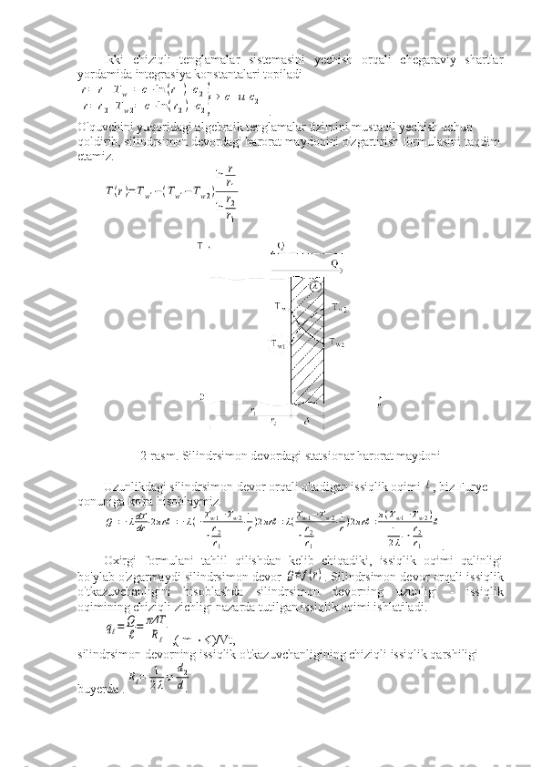 Ikki   chiziqli   tenglamalar   sistemasini   yechish   orqali   chegaraviy   shartlar
yordamida integrasiya konstantalari topiladir=	r1	Tw1=	c1⋅ln	(r1)+c2	
r=	r2	Tw2=	c1⋅ln	(r2)+c2}⇒	c1и	c2
.
O'quvchini yuqoridagi algebraik tenglamalar tizimini mustaqil yechish uchun 
qoldirib, silindrsimon devordagi harorat maydonini o'zgartirish formulasini taqdim 
etamiz.	
T(r)=Tw1−(Tw1−	Tw2)
ln	r
r1	
ln	r2
r1
2-rasm. Silindrsimon devordagi statsionar harorat maydoni
Uzunlikdagi silindrsimon devor orqali o'tadigan issiqlik oqimi 	
ℓ , biz Furye 
qonuniga ko'ra hisoblaymiz.	
Q=−λdT
dr	⋅2πrℓ	=−λ(−Tw1−Tw2	
ln	r2
r1	
⋅1
r)2πrℓ	=λ(Tw1−Tw2	
ln	r2
r1	
⋅1
r)2πrℓ	=π(Tw1−Tw2)	
1
2λ⋅ln	r2
r1	
ℓ
.
Oxirgi   formulani   tahlil   qilishdan   kelib   chiqadiki,   issiqlik   oqimi   qalinligi
bo'ylab o'zgarmaydi silindrsimon devor 	
Q≠	f(r) . Silindrsimon devor orqali issiqlik
o'tkazuvchanligini   hisoblashda   silindrsimon   devorning   uzunligi   -   issiqlik
oqimining chiziqli zichligi nazarda tutilgan issiqlik oqimi ishlatiladi.	
qℓ=	Q
ℓ=	πΔT
Rℓ
,( m   K)/Vt,
silindrsimon devorning issiqlik o'tkazuvchanligining chiziqli issiqlik qarshiligi 
buyerda .	
Rℓ=	1
2λln	
d2
d1 