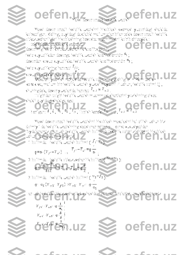 Yassi devor orqali issiqlik uzatish
Yassi   devor   orqali   issiqlik   uzatishni   hisoblash   sxemasi   yuqoridagi   shaklda
ko'rsatilgan. Keling, quyidagi dastlabki ma'lumotlar bilan tekis devor orqali issiqlik
o'tkazuvchanligini hisoblashning bevosita muammosini ko'rib chiqaylik :
— tekis devor qalinligi d ga teng;
devorning issiqlik o'tkazuvchanlik koeffitsienti l;
issiq suyuqlikdan devorga issiqlik uzatish koeffitsientidir α1 ;
devordan sovuq suyuqlikka issiqlik uzatish koeffitsientidir 
α2 ;
issiq suyuqlikning harorati 	
Tf,1 ;
sovuq suyuqlikning harorati 
Tf,2 .
Masalani yechish natijasida issiqlik oqimining zichligi  q ni ham topish 
kerak  va, ma'lum bir issiqlik uzatish yuzasi maydoni F uchun, issiqlik oqimi Q , 
shuningdek, devor yuzalarida harorat 	
Tw,1и	Tw,2 .
To'g'ridan-to'g'ri issiqlik uzatish muammosi shartlarini yozishning qisqa 
shakli quyidagi shaklga ega:
Berilgan: 	
δ , 	λ , 	α1 , 	α2 , 	Tf1 , Topish kerak: 	Tf2 : q ,	Tw,1и	Tw,2
Yassi devor orqali issiqlik uzatishni hisoblash masalasini hal qilish uchun biz 
doimiy l da issiqlik uzatishning statsionar rejimi q = const xususiyatidan 
foydalanamiz. Har uch issiqlik uzatish bo'limida issiqlik oqimi zichligini hisoblash 
uchun formulalarni yozamiz:
- 1-bo'limda - issiqlik uzatish bo'limi ( 	
f1−w1 ):	
q=α1⋅(T	f1−Tw1)
 	⇒  	
Tf1−Tw1=q⋅1
α1 ;
- 2-bo'limda - issiqlik o'tkazuvchanlik bo'limi ( 	
w1−	w2 ):	
q=	
Tw1−	Tw2	
δ/λ	⇒	Tw1−	Tw2=	q⋅δ
λ
,
- 3-bo'limda - issiqlik uzatish bo'limi ( 	
w2−	f2 ):	
q=	α2⋅(Tw2−	T	f2)⇒	Tw2−	Tw1=	q⋅1
α2
,
Har uch issiqlik o'tkazuvchanligi sohasidagi harorat farqlarini umumlashtiramiz	
T	f1−	Tw2=	q⋅1
α1	
Tw1−	Tw2=	q⋅δ
λ	
Tw2−	T	f2=	q⋅1
α2
}
+ 