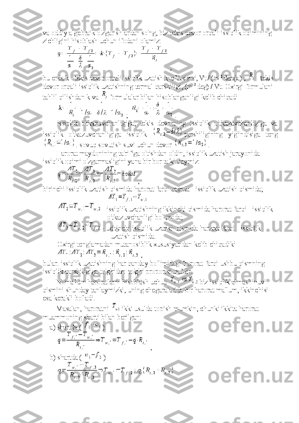 va oddiy algebraik o'zgarishlardan so'ng, biz tekis devor orqali issiqlik oqimining 
zichligini hisoblash uchun ifodani olamiz:q=	
T	f1−	T	f2	
1
α1
+δ
λ+	1
α2
=	k⋅(T	f1−	T	f2)=	
T	f1−	T	f2	
Rt
,
bu erda k -  tekis devor orqali issiqlik uzatish koeffitsienti, Vt / (m  2 
daraja)  ; 	
Rt - tekis 
devor orqali issiqlik uzatishning termal qarshiligi,  (m  2 
deg)  / Vt. Oxirgi formulani 
tahlil qilishdan k va 	
Rt formulalar bilan hisoblanganligi kelib chiqadi	
k=	1
Rt
=	1	
1/α1+δ/λ+1/α2
; 	
Rt=	1
α1
+	δ
λ+	1
α2 .
issiqlik   o'tkazuvchanligiga,   tekis   devorning   issiqlik   o'tkazuvchanligiga   va
issiqlik   o'tkazuvchanligiga   issiqlik  	
(Rt,2=	δ/λ) qarshiligining   yig'indisiga   teng	
(Rt,1=1/α1)
. sovuq sovutish suvi uchun devor 	(Rt,3=1/α2) .
Harorat maydonining ta'rifiga o'tishdan oldin, issiqlik uzatish jarayonida 
issiqlik oqimi o'zgarmasligini yana bir bor ta'kidlaymiz:	
q=	
ΔT	1	
Rt,1
=	
ΔT	2	
Rt,2
==	
ΔT	3	
Rt,3
=	const
,
birinchi issiqlik uzatish qismida harorat farqi qaerda - issiqlik uzatish qismida;	
ΔT	1=Tf,1−Tw,1	
ΔT	2=Tw,1−Tw,2
- issiqlik uzatishning ikkinchi qismida harorat farqi - issiqlik 
o'tkazuvchanligi bo'limida;	
ΔT	3=Tw,2−T	f,2
- uchinchi issiqlik uzatish qismida harorat farqi - issiqlik 
uzatish qismida.
Oxirgi tenglamadan mutanosiblik xususiyatidan kelib chiqadiki	
ΔT	1:ΔT	2:ΔT	3=	Rt,1:Rt,2:Rt,3
,
bular. issiqlik uzatishning har qanday bo'limidagi harorat farqi ushbu qismning 
issiqlik qarshiligiga to'g'ridan-to'g'ri proportsionaldir.
Noma'lum haroratlarni hisoblash uchun 	
Tw,1va	Tw,2 biz issiqlik almashinuvi 
qismini shunday tanlaymizki, uning chegaralarida bir harorat ma'lum, ikkinchisi 
esa kerakli bo'ladi.
Masalan, haroratni 	
Tw1 ikki usulda topish mumkin, chunki ikkita harorat 
muammoning sharti bilan berilgan:
a) shartda ( 	
f1−w1 )	
q=	
Tf,1−Tw,1	
Rt,1	
⇒	Tw,1=T	f,1−q⋅Rt,1
,
b) shartda ( 	
w1−	f2 )	
q=	
Tw,1−	T	f,2	
Rt,2+Rt,3	
⇒	Tw,1=	T	f,2+q⋅(Rt,2+Rt,3)
. 