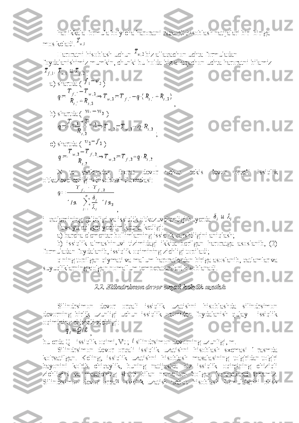 har ikkala formula bo'yicha haroratni raqamli hisoblash natijalari bir- biriga 
mos keladi.Tw,1
Haroratni hisoblash uchun 	
Tw,2 biz allaqachon uchta formuladan 
foydalanishimiz mumkin, chunki bu holda biz allaqachon uchta haroratni bilamiz	
Tf,1,Tw,1и	Tf,2
:
a) shartda ( 
f1−w2 )	
q=	
T	f,1−	Tw,2	
Rt,1+Rt,2	
⇒	Tw,2=	T	f,1−	q⋅(Rt,1+Rt,2)
,
b) shartda ( 	
w1−	w2 )	
q=	
Tw,1−	Tw,2	
Rt,2	
⇒	Tw,2=	Tw,1−	q⋅Rt,2
;
c) shartda ( 	
w2−	f2 )	
q=	
Tw,2−	T	f,2	
Rt,3	
⇒	Tw,2=	T	f,2+q⋅Rt,3
.
N   ta   qatlamdan   iborat   devor   uchun   tekis   devor   orqali   issiqlik
o'tkazuvchanligini hisoblash formulasi:	
q=	
T	f,1−	T	f,2	
1/α1+∑
i=1
n	δi
λi
+1/α2
,
i -qatlamining qalinligi va issiqlik o'tkazuvchanligi buyerda 	
δiи	λi
Tavsiya etilgan yechim ketma-ketligi:
a) barcha elementar bo'limlarning issiqlik qarshiligini aniqlash;
b)   issiqlik   almashinuvi   tizimidagi   ikkita   berilgan   haroratga   asoslanib,   (2)
formuladan foydalanib, issiqlik oqimining zichligi topiladi;
q ning topilgan qiymati va ma'lum haroratlardan biriga asoslanib, qatlamlar va
suyuqliklarning qolgan noma'lum temperaturalari hisoblanadi.
2.2. Silindrsimon devor orqali issiqlik uzatish
Silindrsimon   devor   orqali   issiqlik   uzatishni   hisoblashda   silindrsimon
devorning   birlik   uzunligi   uchun   issiqlik   oqimidan   foydalanish   qulay   -   issiqlik
oqimining chiziqli zichligi:	
qℓ=	Q	/ℓ
,
bu erda Q - issiqlik oqimi, Vt ; 	
ℓ silindrsimon devorning uzunligi, m.
Silindrsimon   devor   orqali   issiqlik   uzatishni   hisoblash   sxemasi   1-rasmda
ko'rsatilgan.   Keling,   issiqlik   uzatishni   hisoblash   masalasining   to'g'ridan-to'g'ri
bayonini   ko'rib   chiqaylik,   buning   natijasida   biz   issiqlik   oqimining   chiziqli
zichligini   va   masalaning   sharti   bilan   noma'lum   bo'lgan   haroratlarni   topamiz.
Silindrsimon   devor   orqali   issiqlik   uzatish   uchun   hisoblash   formulalarini   olish 