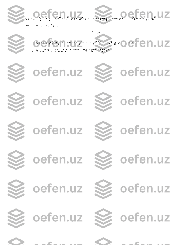 Markaziy Osiyo  qa dimgi davr xal q aro madaniy alo qa lar tizimiga o i d yangi 
tad qiq otlar natijalari
Reja:
1. Markaziy Osiyoda madaniy hududiy birliklarning shakllanishi. 
2. Madaniy aloqalar tizimining rivojlanib borishi 