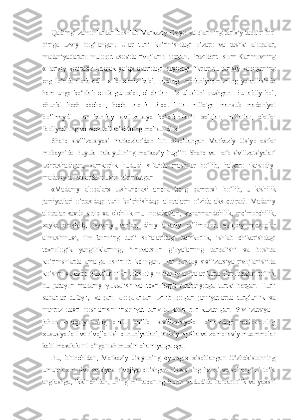 Qadimgi zamonlardan boshlab Markaziy Osiyo xalqlarining tarixiy taqdiri bir-
biriga   uzviy   bog‘langan.   Ular   turli   ko‘rinishdagi   o‘zaro   va   tashki   aloqalar,
madaniyatlararo muloqot asosida rivojlanib borgan. Prezident Islom Karimovning
«Tarixiy   xotirasiz   kelajak   yo‘q»   asaridagi   quyidagi   fikrlar   bu   tarixiy   xaqiqatning
eng   lo‘nda   ifodasidir:   «Tariximiz   kabi,   qadimgi   madaniyatimizning   yaratilishida
ham   unga   ko‘plab   etnik   guruxlar,   el-elatlar   o‘z   ulushini   qushgan.   Bu   tabiiy   hol,
chunki   hech   qachon,   hech   qaerda   faqat   bitta   millatga   mansub   madaniyat
bo‘lmaydi.   Har   kanday   sivilizatsiya   ko‘pdan-ko‘p   xalqlar,   millatlar,   elatlar
faoliyatining va samarali ta’sirining mahsulidir» 1
.
Sharq   sivilizatsiyasi   markazlaridan   biri   xisoblangan   Mar kaziy   Osiyo   asrlar
mobaynida   Buyuk   Ipak   yulining   markaziy   bug‘ini   Sharq   va   Farb   sivilizatsiyalari
uchrashadigan,   xamkorlik   hududi   sifatida   mashhur   bo‘lib,   halkaro   iktisodiy-
madaniy aloqalarda muxim o‘rin tutgan.
«Madaniy   aloqalar»   tushunchasi   ancha   keng   qamrovli   bo‘lib,   u   kishilik
jamiyatlari   o‘rtasidagi   turli   ko‘rinishdagi   aloqalarni   o‘zida   aks   ettiradi.   Madaniy
aloqalar   savdo-sotiq   va   elchilik   mu-   nosabatlari,   xunarmandchilik,   me’morchilik,
xaykaltaroshlik,   tasviriy   san’at,   diniy-falsafiy   ta’limotlar,   axloqiy   mezonlar
almashinuvi,   ilm-fannning   turli   sohalaridagi   hamkorlik,   ishlab   chikarishdagi
texnologik   yangiliklarning,   innovatsion   g‘oyalarning   tarqalishi   va   boshqa
ko‘rinishlarda   amalga   oshirilib   kelingan.   Har   qanday   sivilizatsiya   rivojlanishida
ko‘shni va uzoq o‘lkalar bilan iqtisodiy-madaniy aloqalar katta o‘rin tutgan bo‘lib,
bu   jarayon   madaniy   yuksalish   va   texnologik   taraqqiyotga   turtki   bergan.   Turli
sabablar   tufayli,   xalqaro   aloqalardan   uzilib   qolgan   jamiyatlarda   turg‘unlik   va
inqiroz   davri   boshlanishi   insoniyat   tarixida   ko‘p   bor   kuzatilgan.   Si vilizatsiya   -
jahon   taraqqiyotining   omili   bo‘lib,   sivilizatsiyalar   o‘rtasidagi   muloqotning
xususiyatlari va rivojlanish qonuniyatlari, tarixiy tajriba va zamonaviy muammolar
kabi masalalarni o‘rganish muxim ahamiyatga ega.
Bu,   birinchidan,   Markaziy   Osiyoning   «yuragi»   xisoblangan   O‘zbekistonning
umumjaxon sivilizatsiyasi  rivojiga qo‘shgan hissasining hajmi va salmog‘ini to‘la
anglashga,   ikkinchidan,   uning   mintaqaning   butun   xududida   barqarorlik   va   yaxshi 