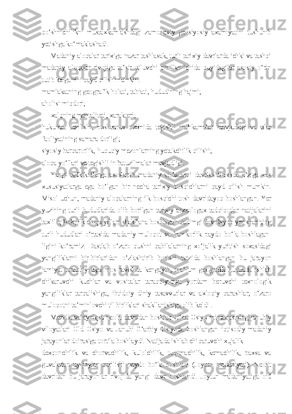 qo‘shnichilikni   mustaxkamlashdagi   zamonaviy   geosiyosiy   axamiyatini   tushunib
yetishga ko‘maklashadi.
Madaniy aloqalar tarixiga nazar tashlasak, turli tarixiy davrlarda ichki va tashqi
madaniy   aloqalar   rivojiga   ta’sir   qiluvchi   omillar   ichida   quyidagilar   asosiy   o‘rin
tutib kelganini qayd qilish mumkin:
- mamlakatning geografik  h olati, tabiati,  h ududining  h ajmi;
- a h olisi mi q dori;
-     xal q ning mentaliteti, xarakteri;
- h ukumat   tuzilishi,   bosh q aruv   tizimida   tegishli   ma h kamalar   mavjudligi   va   ular
faoliyatining samara dorligi;
- siyosiy bar q arorlik,  h u q u q iy mezonlarning yetakchilik  q ilishi;
- alo q a y o‘ llari va tegishli infratuzilmalar mavjud ligi.
Yangi   tadkikotlarga   asoslanib   madaniy   alokalarni   davrlashtirishda   o‘ ziga   xos
xususiyatlarga   ega   b o‘ lgan   bir   necha   ta rixiy   bos q ichlarni   q ayd   q ilish   mumkin.
Misol  uchun, madaniy alo q alarning ilk bos q ichi tosh davridayo q   boshlangan. Yer
yuzining  turli   h ududlarida   olib  borilgan  tarixiy  arxeologax  tad q i q otlar  natijalarini
taxlil  q ilsak, ilk alo q a yillari shakllana boshlagan  q adimgi davrdayo q  yer sharining
turli   h ududlari   o‘ rtasida   madaniy   mulo q ot   va   h amkorlik   paydo   b o‘ la   boshlagan-
ligini   k o‘ ramiz.   Dastlab   o‘ zaro   q ushni   q abilalarning   x o‘ jalik   yuritish   soxasidagi
yangiliklarni   bir-birlaridan   o‘ zlashtirib   borishi   tarzida   boshlangan   bu   jarayon
jamiyat   tara qq iyotiga   mos   ravishda   kengayib,   ma’lum   geografik   h ududda   ishlab
chikaruvchi   kuchlar   va   vositalar   tara qq iyotiga   yordam   beruvchi   texnologik
yangiliklar   tar q alishiga,   ibtidoiy   diniy   tasavvurlar   va   axlo q iy   q arashlar,   o‘ zaro
mulo q otni ta’minlovchi til birliklari shakllanishiga olib keldi 1
.
Mezolit va ayni q sa neolit davridan boshlab   O‘ rta Osiyo minta q asining janubiy
viloyatlari   Old   Osiyo   va   Janubi- G‘ arbiy   Osiyoda   boshlangan   i q tisodiy-madaniy
jarayonlar doirasiga tortila boshlaydi. Natijada ishlab chi q aruvchi xujalik   —
dex q onchilik   va   chorvachilik,   kulolchilik,   tu q imachilik,   kemachilik,   paxsa   va
guvaladan   uy-joylar   q urilishi   paydo   b o‘ la   boshladi   (Joytun   madaniyati).   Neolit
davridan   bu   jarayonlar   rivojida   yangi   davr   boshlandi.   Joytun   madaniyatiga   oid 