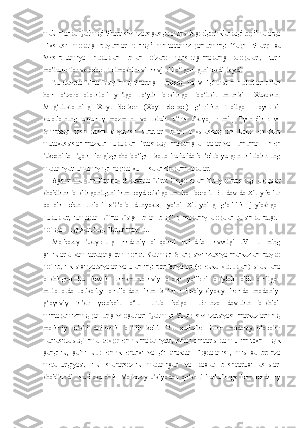 makonlarda  Q adimgi Shar q  sivilizatsiyasiga mansub yodgorliklardagi topilmalarga
o‘ xshash   moddiy   buyumlar   borligi 2
  minta q amiz   janubining   Ya q in   Shar q   va
Mesopotamiya   h ududlari   bilan   o‘ zaro   i q tisodiy-madaniy   alo q alari,   turli
ma’lumotlar va axborot almashinuvi mavjud b o‘ lganligini tasdi q laydi.
Bu davrda O‘rta Osiyoning Sharqiy Turkiston va Mo‘g‘uliston hududlari bilan
ham   o‘zaro   aloqalari   yo‘lga   qo‘yila   boshlagan   bo‘lishi   mumkin.   Xususan,
Mug‘ulistonning   Xoyt   Senker   (Xoyt   Senxer)   g‘oridan   topilgan   qoyatosh
suratlarning   umumiy   mazmuni   va   uslubi   O‘rta   Osiyo,   Pomir,   Tyan-Shan   va
Sibirdagi   tosh   davri   qoyatosh   suratlari   bilan   o‘xshashligidan   kelib   chikkan
mutaxassislar   mazkur   hududlar   o‘rtasidagi   madaniy   aloqalar   va     umuman   Tinch
Okeanidan Qora dengizgacha bo‘lgan katta hududda ko‘chib yurgan qabilalarning
madaniyati umumiyligi haqida xu- losalar chiqarmoqdalar.
Ayrim ma’lumotlar neolit davrida O‘rta Osiyo bilan Xitoy   o‘rtasidagi  aloqalar
shakllana boshlaganligini ham qayd etishga im- kon beradi. Bu davrda Xitoyda bir
qancha   ekin   turlari   «G‘arb   dunyosi»,   ya’ni   Xitoyning   g‘arbida   joylashgan
hududlar,   jumladan   O‘ rta   Osiyo   bilan   bog‘liq   madaniy   aloqalar   ta’sirida   paydo
bo‘lgan- ligi xaqidagi fikrlar mavjud .
Markaziy   Osiyoning   madaniy   aloqalari   miloddan   avvalgi   IV—II   ming
yilliklarla   xam   taraqqiy   etib   bordi.   Kadimgi   Sharq   sivilizatsiya   markazlari   paydo
bo‘lib,   ilk   sivilizatsiyalar   va   ularning   periferiyalari   (chekka   xududlari)   shakllana
boshlagan   bu   davrda   transmintaqaviy   aloqa   yo‘llari   bo‘ylab   olib   borilgan
muloqotda   iqtisodiy   omillardan   ham   ko‘ra   ijtimoiy-siyosiy   hamda   madaniy-
g‘oyaviy   ta’sir   yetakchi   o‘rin   tutib   kelgan.   Bronza   davrilan   boshlab
mintaqamizning   janubiy   viloyatlari   Qadimgi   Sharq   sivilizatsiyasi   markazlarining
madaniy   ta’siri   doirasida   bo‘lib   keldi.   Bu   xududlar   bilan   madaniy   aloqalar
natijasida sug‘orma dexqonchilik madaniyati, ishlab chiqarishda muhim texno logik
yangilik,   ya’ni   kulolchilik   charxi   va   g‘ildirakdan   foydalanish,   mis   va   bronza
metallurgiyasi,   ilk   shaharsozlik   madaniyati   va   davlat   boshqaruvi   asoslari
shakllandi.   Bu   bosqichda   Markaziy   Osiyodan   qo‘shni   hududlarga   ham   madaniy 