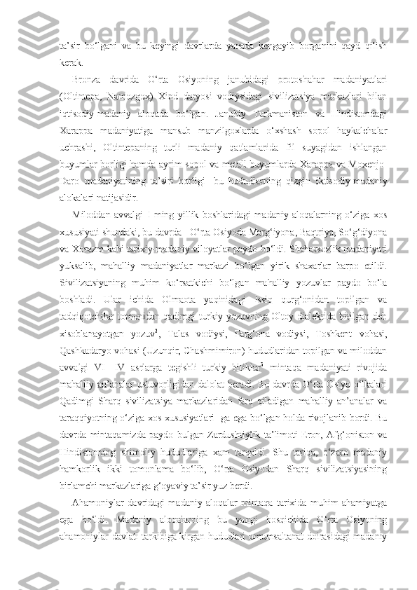 ta’sir   bo‘lgani   va   bu   keyingi   davrlarda   yanada   kengayib   borganini   qayd   qilish
kerak.
Bronza   davrida   O‘rta   Osiyoning   janubidagi   protoshahar   madaniyatlari
(Oltintepa,   Namozgox)   Xind   daryosi   vodiysidagi   sivilizatsiya   markazlari   bilan
iqtisodiy-madaniy   aloqada   bo‘lgan.   Janubiy   Turkmaniston   va   Hindistondagi
Xarappa   madaniyatiga   mansub   manzilgoxlarda   o‘xshash   sopol   haykalchalar
uchrashi,   Oltintepaning   turli   madaniy   qatlamlarida   fil   suyagidan   ishlangan
buyumlar borligi hamda ayrim sopol va metall buyumlarda Xarappa va Moxenjo-
Daro   madaniyatining   ta’siri   borligi 1
  bu   hududlarning   qizgin   iktisodiy-madaniy
alokalari natijasidir.
Miloddan   avvalgi   I   ming   yillik   boshlaridagi   madaniy   aloqalarning   o‘ziga   xos
xususiyati shundaki, bu davrda - O‘rta Osiyoda Marg‘iyona, Baqtriya, So‘g‘diyona
va Xorazm kabi tarixiy-madaniy viloyatlar paydo bo‘ldi. Shaharsozlik madaniyati
yuksalib,   mahalliy   madaniyatlar   markazi   bo‘lgan   yirik   shaxarlar   barpo   etildi.
Sivilizatsiyaning   muhim   ko‘rsatkichi   bo‘lgan   mahalliy   yozuvlar   paydo   bo‘la
boshladi.   Ular   ichida   Olmaota   yaqinidagi   Issiq   qurg‘onidan   topilgan   va
tadqiqotchilar   tomonidan   qadimgi   turkiy   yozuvning   Oltoy   dialektida   bitilgan   deb
xisoblanayotgan   yozuv 2
,   Talas   vodiysi,   Farg‘ona   vodiysi,   Toshkent   vohasi,
Qashkadaryo vohasi (Uzunqir, Chashmimiron) hududlaridan topilgan va miloddan
avvalgi   VI—IV   asrlarga   tegishli   turkiy   bitiklar 3
  mintaqa   madaniyati   rivojida
mahalliy an’analar  ustuvorligidan dalolat  beradi. Bu  davrda O‘rta Osiyo  o‘lkalari
Qadimgi   Sharq   sivilizatsiya   markazlaridan   farq   qiladigan   mahalliy   an’analar   va
taraqqiyotning o‘ziga xos xususiyatlari- ga ega bo‘lgan holda rivojlanib bordi. Bu
davrda   mintaqamizda   paydo   bulgan   Zardushtiylik   ta’limoti   Eron,   Afg‘oniston   va
Hindistonning   shimoliy   hududlariga   xam   tarqaldi.   Shu   tariqa,   o‘zaro   madaniy
hamkorlik   ikki   tomonlama   bo‘lib,   O‘rta   Osiyodan   Sharq   sivilizatsiyasining
birlamchi markazlariga g‘oyaviy ta’sir yuz berdi.
Ahamoniylar   davridagi   madaniy   aloqalar   mintaqa   tarixida   muhim   ahamiyatga
ega   bo‘ldi.   Madaniy   aloqalarning   bu   yangi   bosqichida   O‘rta   Osiyoning
ahamoniylar davlati tarkibiga kirgan hududlari umumsaltanat doirasidagi madaniy 