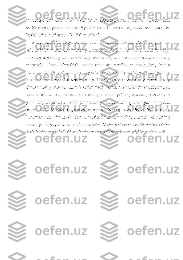 mintaqaga kirib keldi. O‘zbekistan janubidagi Fayoztepa, Qoratepa, Dalvarzintepa
va Xolchayon yodgorliklarida, Ayritom sharafa bezaklarida, Budda va Bodxisatva
haykallarida buni yaqqol ko‘rish mumkin 2
.
Shu   tarika,   O‘rta   Osiyo   xalqlari   qadimgi   davrdan   boshlab   o‘zaro   va   qo‘sh-   ni
xalqlar   bilan   mustahkam   madaniy   aloqada   bo‘lib   keldilar.   Bu   aloqalar   ijtimoiy-
iqtisodiy   xayotning   turli   sohalaridagi   xamkorlik,   turli   texnologik   yutuqlarni   keng
miqyosda   o‘zaro   almashish,   savdo-sotiq   va   elchilik   munosabatlari,   badiiy
hunarmandchilik, me’morchilik, haykaltaroshlik, tasvi riy san’at va madaniyatning
boshqa sohalaridagi o‘zaro ta’sir, diniy-falsafiy qarashlar va axloqiy mezonlarning
almashinuvi, yozuv va xattotlik san’ati rivoji hamda boshqa ko‘rinishlarda amalga
oshirib   kelindi.   Bu   jihatdan   mintaqaning   qadimgi   yo‘llari,   xususan,   Buyuk   Ipak
yo‘li   bo‘ylab   amalga   oshirilgan   madaniy   muloqotlarning   ahamiyati   nihoyatda
katga   bo‘ldi.   Mintaqaning   asosiy   karvon   yo‘llaridagi   savdo   karvonlari   tarkibida
hunarmandlar, olimlar, shoirlar  va  musiqachilar  xam  bo‘lib, ular  turli  xalqlarning
madaniyatini yoyishda katta o‘rin   tutganlar. Madaniy aloqalar rivojida markazlashgan
davlatlarning paydo bo‘lishi va ularning madaniy aloqalarda xomiyligi katta o‘rin tutdi. 