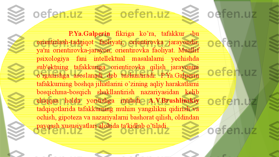             P.Ya.Galperin   fikriga  ko’ra,  tafakkur  -bu 
orientirlash-tadqiqot  faoliyati,  orientirovka  jarayondir, 
ya'ni  orientirovka-jarayon,  orientirovka  faoliyat.  Muallif 
psixologiya  fani  intellektual  masalalarni  yechishda 
sub'ektning  tafakkuriga  orientirovka  qilish  jarayonini 
o’rganishga  asoslanadi  deb  tushuntiradi.  P.Ya.Galperin 
tafakkurning boshqa jihatlarini o’zining aqliy harakatlarni 
bosqichma-bosqich  shakllantirish  nazariyasidan  kelib 
chiqqan  holda  yoritishga  intiladi.  A.V.Brushlinskiy  
tadqiqotlarida  tafakkurning  muhim  yangilikni  qidirish  va 
ochish, gipoteza va nazariyalarni bashorat qilish, oldindan 
payqash xususiyatlari alohida ta'kidlab o’tiladi.                 