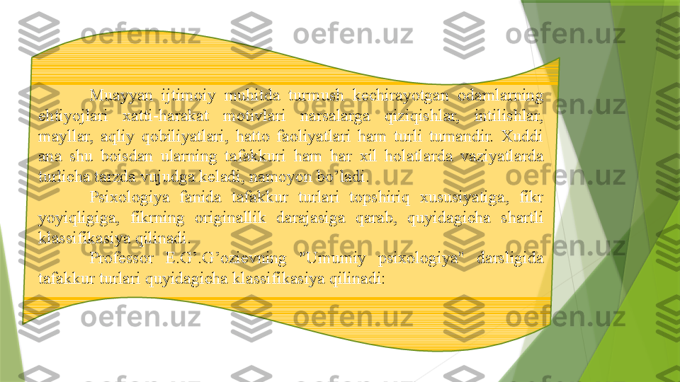             Muayyan  ijtimoiy  muhitda  turmush  kechirayotgan  odamlarning 
ehtiyojlari  xatti-harakat  motivlari  narsalarga  qiziqishlar,  intilishlar, 
mayllar,  aqliy  qobiliyatlari,  hatto  faoliyatlari  ham  turli  tumandir.  Xuddi 
ana  shu  boisdan  ularning  tafakkuri  ham  har  xil  holatlarda  vaziyatlarda 
turlicha tarzda vujudga keladi, namoyon bo’ladi. 
Psixologiya  fanida  tafakkur  turlari  topshiriq  xususiyatiga,  fikr 
yoyiqligiga,  fikrning  originallik  darajasiga  qarab,  quyidagicha  shartli 
klassifikasiya qilinadi.
Professor  E.G’.G’ozievning  "Umumiy  psixologiya"  darsligida 
tafakkur turlari quyidagicha klassifikasiya qilinadi:                 