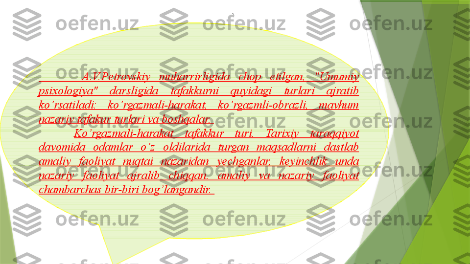 `
          A.V.Petrovskiy  muharrirligida  chop  etilgan,  "Umumiy 
psixologiya"  darsligida  tafakkurni  quyidagi  turlari  ajratib 
ko’rsatiladi:  ko’rgazmali-harakat,  ko’rgazmli-obrazli,  mavhum 
nazariy tafakur turlari va boshqalar. 
Ko’rgazmali-harakat  tafakkur  turi.  Tarixiy  taraqqiyot 
davomida  odamlar  o’z  oldilarida  turgan  maqsadlarni  dastlab 
amaliy  faoliyat  nuqtai  nazaridan  yechganlar,  keyinchlik  unda 
nazariy  faoliyat  ajralib  chiqqan.  amaliy  va  nazariy  faoliyat 
chambarchas bir-biri bog’langandir.                  