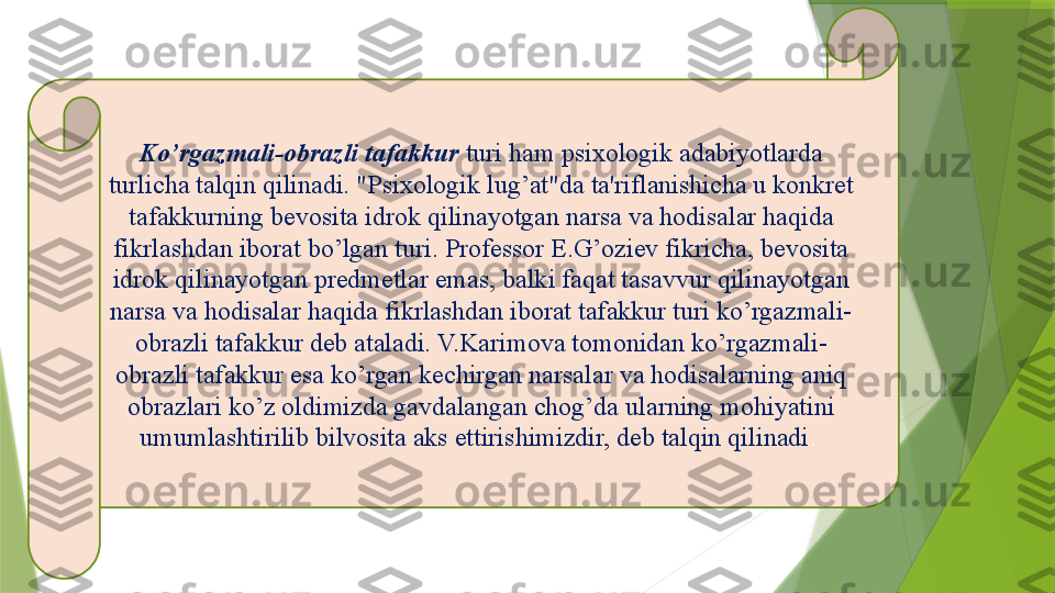 Ko’rgazmali-obrazli   tafakkur   turi ham psixologik adabiyotlarda 
turlicha talqin qilinadi. "Psixologik lug’at"da ta'riflanishicha u konkret 
tafakkurning bevosita idrok qilinayotgan narsa va hodisalar haqida 
fikrlashdan iborat bo’lgan turi. Professor E.G’oziev fikricha, bevosita 
idrok qilinayotgan predmetlar emas, balki faqat tasavvur qilinayotgan 
narsa va hodisalar haqida fikrlashdan iborat tafakkur turi ko’rgazmali-
obrazli tafakkur deb ataladi. V.Karimova tomonidan ko’rgazmali-
obrazli tafakkur esa ko’rgan kechirgan narsalar va hodisalarning aniq 
obrazlari ko’z oldimizda gavdalangan chog’da ularning mohiyatini 
umumlashtirilib bilvosita aks ettirishimizdir, deb talqin qilinadi .                  