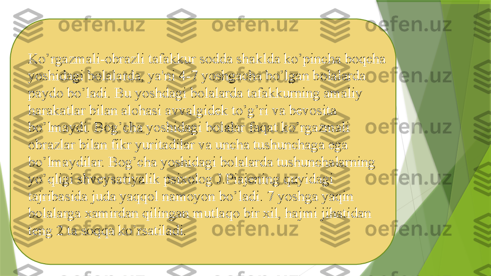 Ko’rgazmali-obrazli tafakkur sodda shaklda ko’pincha boqcha 
yoshidagi bolalarda, ya'ni 4-7 yoshgacha bo’lgan bolalarda 
paydo bo’ladi. Bu yoshdagi bolalarda tafakkurning amaliy 
harakatlar bilan alohasi avvalgidek to’g’ri va bevosita 
bo’lmaydi. Bog’cha yoshidagi bolalar faqat ko’rgazmali 
obrazlar bilan fikr yuritadilar va uncha tushunchaga ega 
bo’lmaydilar. Bog’cha yoshidagi bolalarda tushunchalarning 
yo’qligi shveysariyalik psixolog J.Piajening quyidagi 
tajribasida juda yaqqol namoyon bo’ladi. 7 yoshga yaqin 
bolalarga xamirdan qilingan mutlaqo bir xil, hajmi jihatidan 
teng 2 ta soqqa ko’rsatiladi.                 