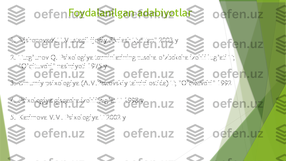 Foydalanilgan adabiyotlar
1. Nishonova Z.T Mustaqil ijodiy fikrlash T; "Fan" 2003 y
2. Turg ’ unov Q .  Psixologiya terminlarining ruscha - o ’ zbekcha izohli lug ’ ati T ; 
" O ’ qituvchi "  nashriyoti  1975  y
3. Umumiy psixologiya  ( A . V . Petrovskiy tahriri ostida )  T ; " O ’ qituvchi " 1992
4. Psixologiya qisqacha izohli lug ’ at T -1998  y
5. Karimova V.M. Psixologiya T-2002 y
                  