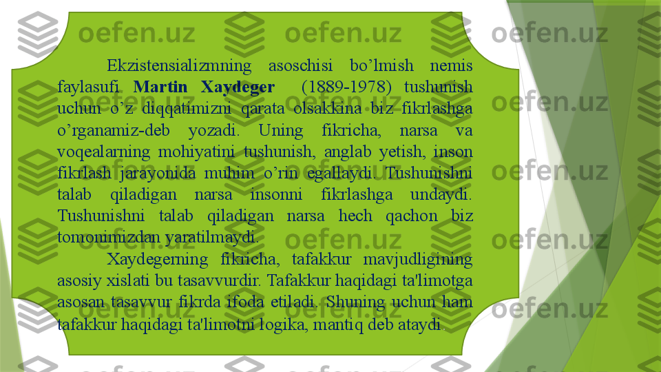      
Ekzistensializmning  asoschisi  bo’lmish  nemis 
faylasufi  Martin  Xaydeger     (1889-1978)  tushunish 
uchun  o’z  diqqatimizni  qarata  olsakkina  biz  fikrlashga 
o’rganamiz-deb  yozadi.  Uning  fikricha,  narsa  va 
voqealarning  mohiyatini  tushunish,  anglab  yetish,  inson 
fikrlash  jarayonida  muhim  o’rin  egallaydi.  Tushunishni 
talab  qiladigan  narsa  insonni  fikrlashga  undaydi. 
Tushunishni  talab  qiladigan  narsa  hech  qachon  biz 
tomonimizdan yaratilmaydi. 
Xaydegerning  fikricha,  tafakkur  mavjudligining 
asosiy xislati bu tasavvurdir. Tafakkur haqidagi ta'limotga 
asosan  tasavvur  fikrda  ifoda  etiladi.  Shuning  uchun  ham 
tafakkur haqidagi ta'limotni logika, mantiq deb ataydi .                  