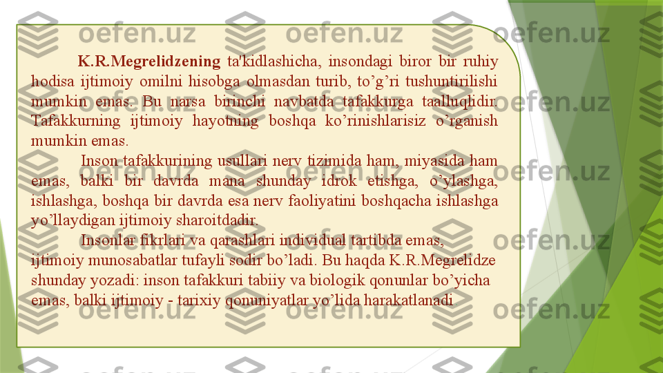               K.R.Megrelidzening   ta'kidlashicha,  insondagi  biror  bir  ruhiy 
hodisa  ijtimoiy  omilni  hisobga  olmasdan  turib,  to’g’ri  tushuntirilishi 
mumkin  emas.  Bu  narsa  birinchi  navbatda  tafakkurga  taalluqlidir. 
Tafakkurning  ijtimoiy  hayotning  boshqa  ko’rinishlarisiz  o’rganish 
mumkin emas. 
Inson  tafakkurining  usullari  nerv  tizimida  ham,  miyasida  ham 
emas,  balki  bir  davrda  mana  shunday  idrok  etishga,  o’ylashga, 
ishlashga, boshqa bir davrda esa nerv faoliyatini boshqacha ishlashga 
yo’llaydigan ijtimoiy sharoitdadir.
Insonlar fikrlari va qarashlari individual tartibda emas, 
ijtimoiy munosabatlar tufayli sodir bo’ladi. Bu haqda K.R.Megrelidze 
shunday yozadi: inson tafakkuri tabiiy va biologik qonunlar bo’yicha 
emas, balki ijtimoiy - tarixiy qonuniyatlar yo’lida harakatlanadi .                  