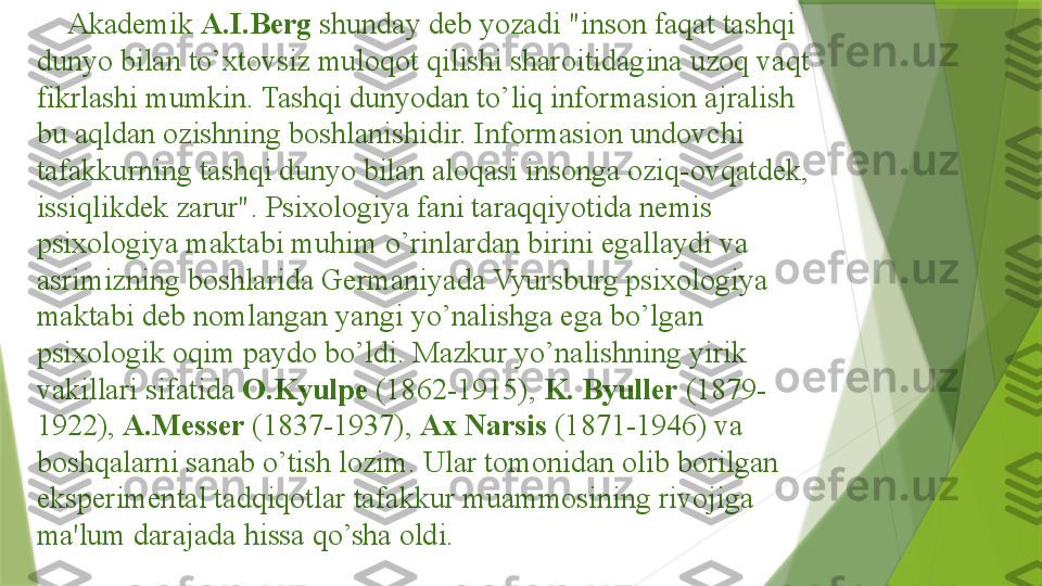      Akademik  A.I.Berg  shunday deb yozadi "inson faqat tashqi 
dunyo bilan to’xtovsiz muloqot qilishi sharoitidagina uzoq vaqt 
fikrlashi mumkin. Tashqi dunyodan to’liq informasion ajralish 
bu aqldan ozishning boshlanishidir. Informasion undovchi 
tafakkurning tashqi dunyo bilan aloqasi insonga oziq-ovqatdek, 
issiqlikdek zarur". Psixologiya fani taraqqiyotida nemis 
psixologiya maktabi muhim o’rinlardan birini egallaydi va 
asrimizning boshlarida Germaniyada Vyursburg psixologiya 
maktabi deb nomlangan yangi yo’nalishga ega bo’lgan 
psixologik oqim paydo bo’ldi. Mazkur yo’nalishning yirik 
vakillari sifatida  O.Kyulpe  (1862-1915),  K. Byuller  (1879-
1922),  A.Messer  (1837-1937),  Ax Narsis  (1871-1946) va 
boshqalarni sanab o’tish lozim. Ular tomonidan olib borilgan 
eksperimental tadqiqotlar tafakkur muammosining rivojiga 
ma'lum darajada hissa qo’sha oldi .                  