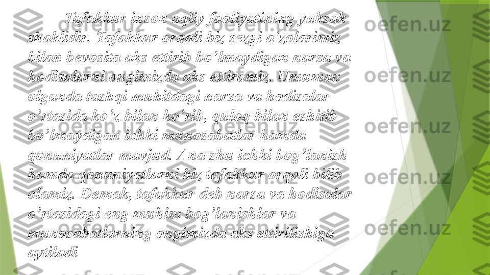 Tafakkur inson aqliy faoliyatining yuksak 
shaklidir .  Tafakkur orqali biz sezgi a ' zolarimiz 
bilan bevosita aks ettirib bo ’ lmaydigan narsa va 
hodisalarni ongimizda aks ettiramiz .  Umuman 
olganda tashqi muhitdagi narsa va hodisalar 
o ’ rtasida ko ’ z bilan ko ’ rib ,  quloq bilan eshitib 
bo ’ lmaydigan ichki munosabatlar hamda 
qonuniyatlar mavjud .  Ana shu ichki bog ’ lanish 
hamda qonuniyatlarni biz tafakkur orqali bilib 
olamiz .  Demak, tafakkur deb narsa va hodisalar 
o’rtasidagi eng muhim bog’lanishlar va 
munosabatlarning ongimizda aks ettirilishiga 
aytiladi                 