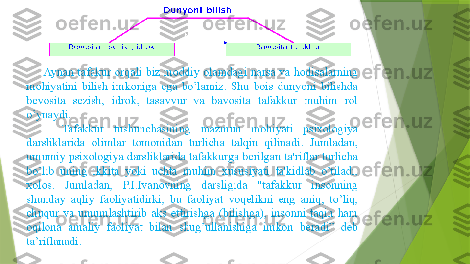 Aynan  tafakur  orqali  biz  moddiy  olamdagi  narsa  va  hodisalarning 
mohiyatini  bilish  imkoniga  ega  bo’lamiz.  Shu  bois  dunyoni  bilishda 
bevosita  sezish,  idrok,  tasavvur  va  bavosita  tafakkur  muhim  rol 
o’ynaydi. 
Tafakkur  tushunchasining  mazmun  mohiyati  psixologiya 
darsliklarida  olimlar  tomonidan  turlicha  talqin  qilinadi.  Jumladan, 
umumiy psixologiya darsliklarida tafakkurga berilgan ta'riflar turlicha 
bo’lib  uning  ikkita  yoki  uchta  muhim  xususiyati  ta'kidlab  o’tiladi, 
xolos.  Jumladan,  P.I.Ivanovning  darsligida  "tafakkur  insonning 
shunday  aqliy  faoliyatidirki,  bu  faoliyat  voqelikni  eng  aniq,  to’liq, 
chuqur  va  umumlashtirib  aks  ettirishga  (bilishga),  insonni  taqin  ham 
oqilona  amaliy  faoliyat  bilan  shug’ullanishiga  imkon  beradi”  deb 
ta’riflanadi.                     