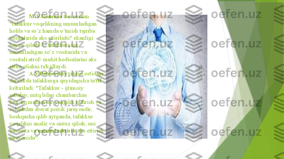 M.V.Gamezo  tomonidan 
"tafakkur voqelikning umumlashgan 
holda va so’z hamda o’tmish tajriba 
vositalarida aks ettirilishi" ekanligi 
bayon qiladi. U tafakkurning 
umumlashgan so’z vositasida va 
vositali atrof- muhit hodisalarini aks 
ettira olishni ta'kidlaydi.
A.V.Petrovskiy  tahriri ostidagi 
darslikda tafakkurga quyidagicha ta'rif 
keltiriladi: "Tafakkur - ijtimoiy 
sababiy, nutq bilan chambarchas 
bog’liq muhim bir yangilik qidirish va 
ochishdan iborat psixik jarayondir, 
boshqacha qilib aytganda, tafakkur 
voqelikni analiz va sintez qilish, uni 
bavosita va  umumlashtirib  aks ettirish 
jarayonidir".                 