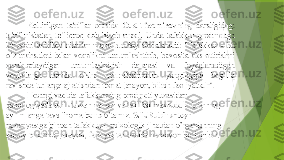    
Keltirilgan  ta'riflar  orasida  O.K.Tixomirovning   darsligidagi 
ta'rif  nisbatan  to’liqroq  deb  hisoblanadi.  Unda  tafakkur  predmetiga 
kiruvchi  tarkibiy  qismlar  mana  bunday  ifodalanadi:  "Tafakkur  -  bu 
o’z  mahsuloti  bilan  voqelikni  umumlashtirib,  bavosita  aks  ettirishni 
xarakterlaydigan  umumlashtirish  darajasi  va  foydalanadigan 
vositalarga  hamda  o’sha  umumlashmalar  yangiligiga  bog’liq 
ravishda turlarga ajratishdan iborat jarayon, bilish faoliyatidir".
Hozirgi vaqtda tafakkurning predmeti yuzasidan 
psixologiyada turli-tuman qarash va ta'riflar mavjuddir. Ularning 
ayrimlariga tavsifnoma berib o’tamiz.  S.L.Rubinshteyn  
nazariyasiga binoan tafakkurni psixologik jihatdan o’rganishning 
asosiy predmet, jarayon, faoliyat tariqasida namoyon bo’lishidir.                 