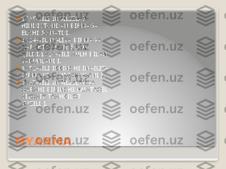 MYANMA 
1795-YILI INGILIZLAR 
HINDISTONDAN BIRMAGA 
ELCHI JO’NATDI.

1824-YIL NGLIYA BIRMAGA 
QARSHI URUSH E’LON 
QILDI.1826-YILI SULH BILAN 
YAKUNLANDI.

1852-YILI IKKINCHI INGILIZ-
BIRMA URUSHI BOSHLANDI.

1897-YILI INGILIZLARGA 
QARSHI BIRINCHI MUSTAQIL 
SIYOSIY TASHKILOT 
TUZILDI.   
