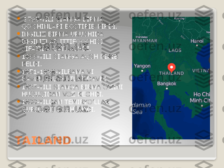 TAILAND 
  1795-YILI SIAMGA BIRMA 
QO’SHINLARI BOSTIRIB KIRDI.

INGILIZ BIRMA URUSHIDA 
INGILIZLAR ITTIFOQCHISI 
SIFATIDA QATNASHDI.

1833-YILI SIAMGA AQSH KIRIB 
KELDI.

1851-1868-YILRAMA VI 
DAVRI ,ISLOHOTLAR DAVRI.

1867-YILI SIAMGA BIRMA O’ZINI 
HUQUQIDAN VOZ KECHDI.

1899-YILDAN TEMIRYO’LLAR 
QURILISHI BOSHLANDI.   