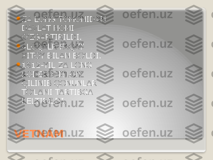 VETNAM 
ZA LONG TOMONIDAN 
DAVLAT NOMI 
O’ZGARTIRILDI.

ALOQALR FAQAT 
XITOY BILAN BO’LDI.

1812-YIL ZA LONG 
KODEKSI E’LON 
QILINIB QONUNLAR 
TO’LAMI TARTIBGA 
KELTIRILDI.   