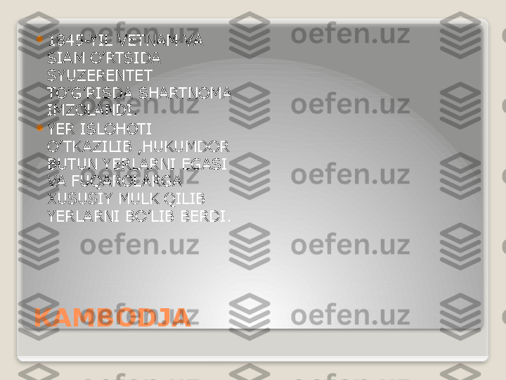 KAMBODJA 
1845-YIL VETNAM VA 
SIAM O’RTSIDA 
SYUZERENTET 
TO’G’RISDA SHARTNOMA 
IMZOLANDI.

YER ISLOHOTI 
O’ TKAZILIB ,HUKUMDOR 
BUTUN YERLARNI EGASI 
VA FUQAROLARGA 
XUSUSIY MULK QILIB 
YERLARNI BO’LIB BERDI.   