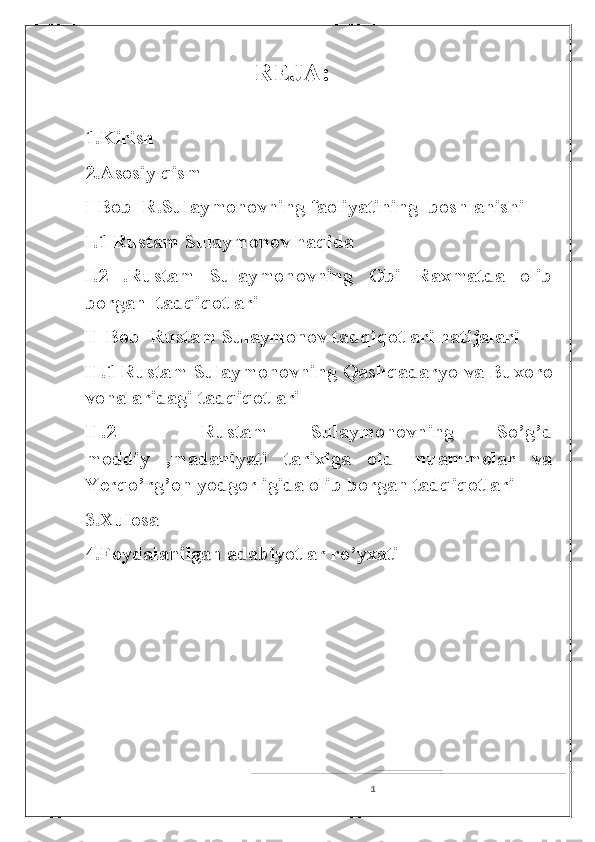                           REJA:
1.Kirish
2.Asosiy qism
I Bob   R.Sulaymonovning faoliyati ning  boshlanishi
I.1 Rustam Sulaymonov haqida
I.2   .Rustam   Sulaymonovning   Obi   Raxmatda   olib
borgan  tadqiqotlari
II Bob  Rustam Sulaymonov tadqiqotlari natijalari
II.1 Rustam Sulaymonovning Qashqadaryo va Buxoro
vohalaridagi tadqiqotlari
II.2     Rustam   Sulaymonovning   So’g’d
moddiy   ,madaniyati   tarixiga   oid   muammolar   va
Yerqo’rg’on yodgorligida olib borgan tadqiqotlari
3.Xulosa
4.Foydalanilgan adabiyotlar ro’yxati
1 