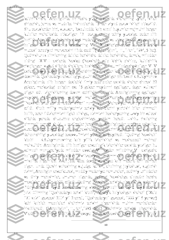 kaltirilishicha   "Arqo'rg'onda   bir   nacha   yillar   davomida   shaharning   uylari,   ishlab
chiqarish,   jamoa   va   mudofaa   inshootlarida   15   dan   ziyod   qazuv   ishlari   o'tkazildi.
Shu qazuvlardan biri, xususan, favqulotdda ko'p sopol buyumlar majmuini bargan
kulollar   mahallasida   o'tkazilgan   13-   qazuv   arning   tabiiy   yuzasiga   qadar   olib
borildi.   Arqo'rg'on   shaharchasidagi   madaniy   qatlam   va   uning   jinslari   eraga   qadar
bo'lgan   IX-VIII   asrlar   to   eramizning   VIII-IX   asrlariga   qadar   kulolchilikning
muttasil tarqqiyoti manzarasini ifoda etadi". ("Arqo'rg'on", -T., "Fan", 1984, 5-bat).
Qadimshunos   olimlarning   dalolat   barishicha   dalolat   barishicha,   damak,   miloddan
oldingi   IX-VIII   asrlarda   Navkat   (Naxshab)   xalq   kichik   qishloq,   kulolchilik
rivojlangan  xudud  sifatida   shakllana  boshlangan  bo'lsa,  milodgacha  bo'lgan   VI-V
asrlarda esa u kaskin taraqqiyot bosqichini o'z boshidan kachiradi. Bir nacha yillar
davomida Qashqadaryo arxaologiya guuhi rahbari bo'lgan profassor R.Sulaymonov
Arqo'rg'onda   olib   borgan   dastlabki   ilmiy   tadqiqotlar   asosida   shahar   chorasi   32
gaktar,   markazdagi   qo'rg'on   esa   15   gaktar   maydonni   egallagan,   dagan   xulosani
qilgan   edi.   Izlanishlarning   davom   ettirilishi   natijasida   Arqo'rg'onning   egallagan
maydoni   150   gaktarga   yaqinligi   ma'lum   bo'ldiYaqinda   R.Sulaymonovning
"Naxshab unutilgan tamaddun sirlari" nomli kitob "Ma'naviyat" nashriyotida chop
etildi.   Kitob   milliy   madaniyatimiz   tarixiy   sahifalarini   yoritishi   bilan   qimmatli
bo'lib, taran ildizlarimizni ilg'ab olishga, o'zimizni bashariyatning uzviy bir xalqasi
sifatida   yanada   chuqurroq   anglashimizga   yordam   baradi.   Ushbu   risolaning
qimmatli   tomoni   shuki,   u   qazilmalar   jarayonida   Arqo'rg'ondan   topilgan   ashyolar,
suratlar   bilan   boyitilgan.   Bu   esa   naxshablik   ajdodlarimizning   e'tiqodi,   sug'orma
dahqonchiligi yuzasidagi tasavvufimizni yanada kangaytiradi. "Qadimgi Naxshab"
kitobi   -   R.Sulaymonovning   ko'p   yillik   izlanishlari   va   mashaqqatli   mahnati
mahsulidir.   Arqo'rg'onda   olib   borilgan   arxaologik   izlanishlar   asosida   yozilgan   bu
salmoqli   monografiyada   miloddan   avvalgi   VII   asrdan   milodning   VII   asrigacha
bo'lgan   davrdagi   O'zbakiston   sivilizatsiyasi   muammolari   qadimgi   Naxshab
misolida   o'rganiladi.   Asar   juda   katta   davrni   va   g'oyat   ko'p   matariallarni   qamrab
olgan.   Unda   Qarshi   vohasining   vujudga   kalishi,   aholining   joylashuvi,   sug'orish
tizimi, Arqo'rg'on arxatikturasi, moddiy madaniyat namunalari, qadimiy urf odatlar
va   diniy   marosimlar,   umuman   olganda,   qadimgi   Naxshabga   aloqador   barcha
masalalar   chuqur   tahlil   etiladi.   Qadimgi   Naxshab   tarixini   o'rganishda   vohamiz
fidoiy   farzandi   Poyon   Ravshanovning   xizmati   salmoqli   ekanligini   qayd   ettirish
joiz.  Olimning  "Qashqadaryo  tarixi"  kitobi,  "Moziyla   bo'ylashgan   shahar"  ("Xalq
170   so'zi"   gazatasi   2004   yil   2   apral,   "Qashqadaryo"   gazatasi,   1999   yil   6   yanvar)
kabi   ko'plab   maqolalari   shahrimiz   tarixini   o'rganishda   muhim   manbalardan
hisoblanadi.   ("Arqo'rg'on",-T.,Fan",1985   5bet)   Shahrimiz   tarixini   o'rganishda
Vladimir   Sosnining   "Stolitsa   kochavaya:   Nautaka-Naxshab-Qarshi"   nomli   kitobi
10 