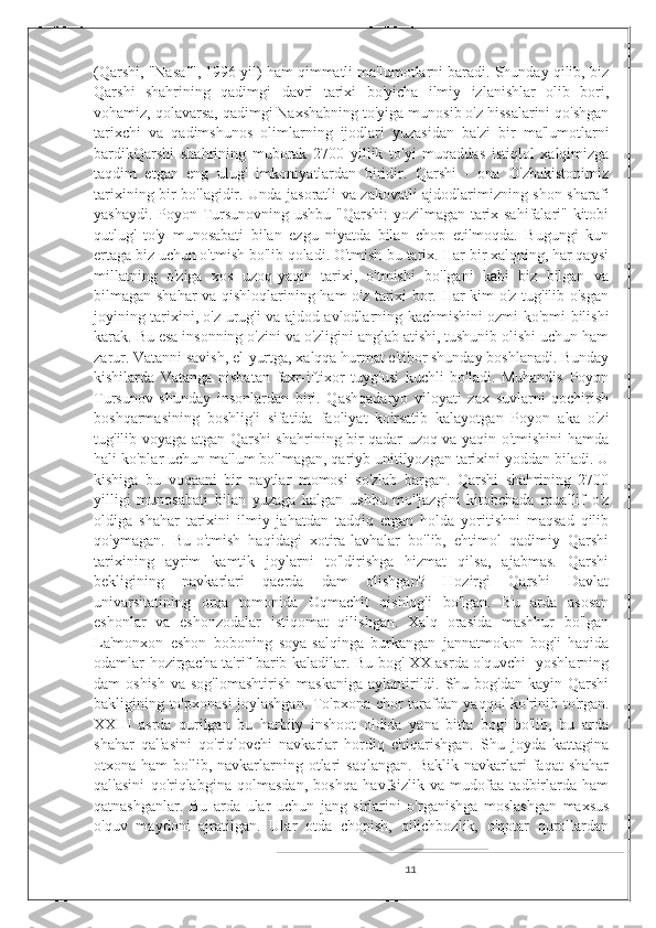 (Qarshi, "Nasaf", 1996 yil) ham qimmatli ma'lumotlarni baradi. Shunday qilib, biz
Qarshi   shahrining   qadimgi   davri   tarixi   bo'yicha   ilmiy   izlanishlar   olib   bori,
vohamiz, qolavarsa, qadimgi Naxshabning to'yiga munosib o'z hissalarini qo'shgan
tarixchi   va   qadimshunos   olimlarning   ijodlari   yuzasidan   ba'zi   bir   ma'lumotlarni
bardikQarshi   shahrining   muborak   2700   yillik   to'yi   muqaddas   istiqlol   xalqimizga
taqdim   etgan   eng   ulug'   imkoniyatlardan   biridir.   Qarshi   -   ona   O'zbakistonimiz
tarixining bir bo'lagidir. Unda jasoratli va zakovatli ajdodlarimizning shon-sharafi
yashaydi. Poyon Tursunovning ushbu "Qarshi:  yozilmagan tarix sahifalari" kitobi
qutlug'   to'y   munosabati   bilan   ezgu   niyatda   bilan   chop   etilmoqda.   Bugungi   kun
ertaga biz uchun o'tmish bo'lib qoladi. O'tmish-bu tarix. Har bir xalqning, har qaysi
millatning   o'ziga   xos   uzoq-yaqin   tarixi,   o'tmishi   bo'lgani   kabi   biz   bilgan   va
bilmagan shahar va qishloqlarining ham o'z tarixi bor. Har kim o'z tug'ilib o'sgan
joyining tarixini, o'z urug'i va ajdod-avlodlarning kachmishini ozmi-ko'pmi bilishi
karak. Bu esa insonning o'zini va o'zligini anglab atishi, tushunib olishi uchun ham
zarur. Vatanni savish, el-yurtga, xalqqa hurmat e'tibor shunday boshlanadi. Bunday
kishilarda   Vatanga   nisbatan   faxr-iftixor   tuyg'usi   kuchli   bo'ladi.   Muhandis   Poyon
Tursunov   shunday   insonlardan   biri.   Qashqadaryo   viloyati   zax   suvlarni   qochirish
boshqarmasining   boshlig'i   sifatida   faoliyat   ko'rsatib   kalayotgan   Poyon   aka   o'zi
tug'ilib voyaga atgan Qarshi shahrining bir qadar uzoq va yaqin o'tmishini hamda
hali ko'plar uchun ma'lum bo'lmagan, qariyb unitilyozgan tarixini yoddan biladi. U
kishiga   bu   voqaani   bir   paytlar   momosi   so'zlab   bargan.   Qarshi   shahrining   2700
yilligi   munosabati   bilan   yuzaga   kalgan   ushbu   mo''jazgini   kitobchada   muallif   o'z
oldiga   shahar   tarixini   ilmiy   jahatdan   tadqiq   etgan   holda   yoritishni   maqsad   qilib
qo'ymagan.   Bu-o'tmish   haqidagi   xotira-lavhalar   bo'lib,   ehtimol   qadimiy   Qarshi
tarixining   ayrim   kamtik   joylarni   to'ldirishga   hizmat   qilsa,   ajabmas.   Qarshi
bekligining   navkarlari   qaerda   dam   olishgan?   Hozirgi   Qarshi   Davlat
univarsitatining   orqa   tomonida   Oqmachit   qishlog'i   bo'lgan.   Bu   arda   asosan
eshonlar   va   eshonzodalar   istiqomat   qilishgan.   Xalq   orasida   mashhur   bo'lgan
La'monxon   eshon   boboning   soya-salqinga   burkangan   jannatmokon   bog'i   haqida
odamlar hozirgacha ta'rif barib kaladilar. Bu bog' XX asrda o'quvchi- yoshlarning
dam  oshish   va sog'lomashtirish  maskaniga  aylantirildi. Shu  bog'dan  kayin Qarshi
bakligining to'pxonasi joylashgan. To'pxona chor tarafdan yaqqol ko'rinib to'rgan.
XXIII   asrda   qurilgan   bu   harbiiy   inshoot   oldida   yana   bitta   bog'   bo'lib,   bu   arda
shahar   qal'asini   qo'riqlovchi   navkarlar   hordiq   chiqarishgan.   Shu   joyda   kattagina
otxona  ham   bo'lib,  navkarlarning  otlari  saqlangan.   Baklik  navkarlari   faqat   shahar
qal'asini   qo'riqlabgina   qolmasdan,   boshqa   havfsizlik   va   mudofaa   tadbirlarda   ham
qatnashganlar.   Bu   arda   ular   uchun   jang   sirlarini   o'rganishga   moslashgan   maxsus
o'quv   maydoni   ajratilgan.   Ular   otda   chopish,   qilichbozlik,   o'qotar   qurollardan
11 