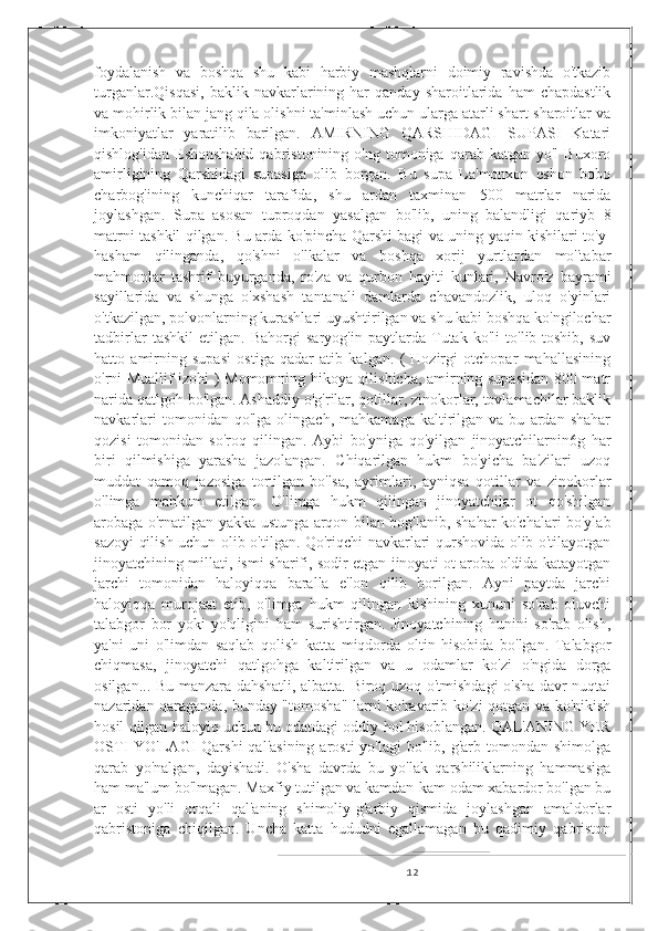 foydalanish   va   boshqa   shu   kabi   harbiy   mashqlarni   doimiy   ravishda   o'tkazib
turganlar.Qisqasi,   baklik  navkarlarining  har   qanday   sharoitlarida   ham   chapdastlik
va mohirlik bilan jang qila olishni ta'minlash uchun ularga atarli shart-sharoitlar va
imkoniyatlar   yaratilib   barilgan.   AMIRNING   QARSHIDAGI   SUPASI   Katari
qishlog'idan  Eshonshahid  qabristonining  o'ng  tomoniga  qarab  katgan  yo'l  Buxoro
amirligining   Qarshidagi   supasiga   olib   borgan.   Bu   supa   La'monxon   eshon   bobo
charbog'ining   kunchiqar   tarafida,   shu   ardan   taxminan   500   matrlar   narida
joylashgan.   Supa   asosan   tuproqdan   yasalgan   bo'lib,   uning   balandligi   qariyb   8
matrni tashkil qilgan. Bu arda ko'pincha Qarshi bagi va uning yaqin kishilari to'y-
hasham   qilinganda,   qo'shni   o'lkalar   va   boshqa   xorij   yurtlardan   mo''tabar
mahmonlar   tashrif   buyurganda,   ro'za   va   qurbon   hayiti   kunlari,   Navro'z   bayrami
sayillarida   va   shunga   o'xshash   tantanali   damlarda   chavandozlik,   uloq   o'yinlari
o'tkazilgan, polvonlarning kurashlari uyushtirilgan va shu kabi boshqa ko'ngilochar
tadbirlar   tashkil   etilgan.   Bahorgi   saryog'in   paytlarda   Tutak   ko'li   to'lib-toshib,   suv
hatto   amirning   supasi   ostiga   qadar   atib   kalgan.   (   Hozirgi   otchopar   mahallasining
o'rni Muallif izohi ) Momomning hikoya qilishicha, amirning supasidan 800 matr
narida qatlgoh bo'lgan. Ashaddiy o'g'rilar, qotillar, zinokorlar, tovlamachilar baklik
navkarlari   tomonidan  qo'lga   olingach,   mahkamaga   kaltirilgan   va  bu   ardan  shahar
qozisi   tomonidan   so'roq   qilingan.   Aybi   bo'yniga   qo'yilgan   jinoyatchilarnin6g   har
biri   qilmishiga   yarasha   jazolangan.   Chiqarilgan   hukm   bo'yicha   ba'zilari   uzoq
muddat   qamoq   jazosiga   tortilgan-bo'lsa,   ayrimlari,   ayniqsa   qotillar   va   zinokorlar
o'limga   mahkum   etilgan.   O'limga   hukm   qilingan   jinoyatchilar   ot   qo'shilgan
arobaga o'rnatilgan yakka ustunga arqon bilan bog'lanib, shahar ko'chalari bo'ylab
sazoyi qilish uchun olib o'tilgan. Qo'riqchi navkarlari qurshovida olib o'tilayotgan
jinoyatchining millati, ismi-sharifi, sodir etgan jinoyati ot-aroba oldida katayotgan
jarchi   tomonidan   haloyiqqa   baralla   e'lon   qilib   borilgan.   Ayni   paytda   jarchi
haloyiqqa   murojaat   etib,   o'limga   hukm   qilingan   kishining   xununi   so'rab   oluvchi
talabgor   bor   yoki   yo'qligini   ham   surishtirgan.   Jinoyatchining   hunini   so'rab   olish,
ya'ni   uni   o'limdan   saqlab   qolish   katta   miqdorda   oltin   hisobida   bo'lgan.   Talabgor
chiqmasa,   jinoyatchi   qatlgohga   kaltirilgan   va   u   odamlar   ko'zi   o'ngida   dorga
osilgan... Bu manzara dahshatli, albatta. Biroq uzoq o'tmishdagi o'sha davr nuqtai
nazaridan qaraganda, bunday "tomosha" larni ko'ravarib ko'zi qotgan va ko'nikish
hosil qilgan haloyiq uchun bu odatdagi oddiy hol hisoblangan. QAL'ANING YER
OSTI  YO'LAGI  Qarshi  qal'asining   arosti  yo'lagi   bo'lib, g'arb  tomondan shimolga
qarab   yo'nalgan,   dayishadi.   O'sha   davrda   bu   yo'lak   qarshiliklarning   hammasiga
ham ma'lum bo'lmagan. Maxfiy tutilgan va kamdan-kam odam xabardor bo'lgan bu
ar   osti   yo'li   orqali   qal'aning   shimoliy-g'arbiy   qismida   joylashgan   amaldorlar
qabristoniga   chiqilgan.   Uncha   katta   hududni   egallamagan   bu   qadimiy   qabriston
12 