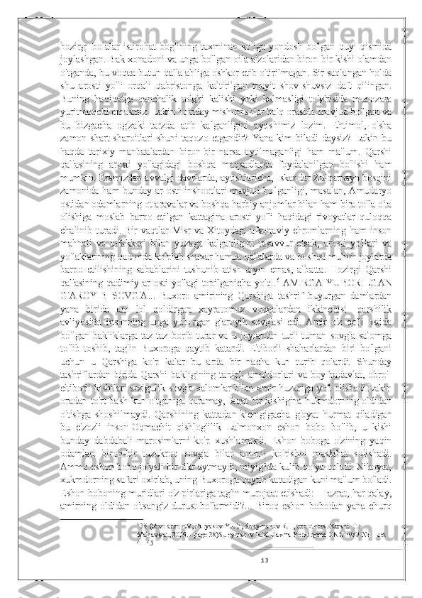 hozirgi   bolalar   istirohat   bog'ining   taxminan   ko'lga   yondosh   bo'lgan   quyi   qismida
joylashgan. Bak xonadoni va unga bo'lgan oila a'zolaridan biron-bir kishi olamdan
o'tganda, bu voqaa butun qal'a ahliga oshkor etib o'tirilmagan. Sir saqlangan holda
shu   arosti   yo'li   orqali   qabristonga   kaltirilgan   mayit   shov-shuvsiz   daft   qilingan.
Buning   haqiqatga   qanchalik   to'g'ri   kalishi   yoki   kalmasligi   to'g'risida   munozara
yuritmoqchi emasmiz. Lakin bo'nday mish-mishlar halq orasida mavjud bo'lgan va
bu   bizgacha   og'zaki   tarzda   atib   kalganligini   aytishimiz   lozim.   Ehtimol,   o'sha
zamon  shart-sharoitlari  shuni   taqozo  etgandir?  Yana  kim  biladi  daysiz?  Lakin  bu
haqda   tarixiy   manbaalardan   biron-bir   narsa   aytilmaganligi   ham   ma'lum.   Qarshi
qal'asining   arosti   yo'lagidagi   boshqa   maqsadlarda   foydalanilgan   bo'lishi   ham
mumkin. Eramizdan avvalgi davrlarda, aytishlaricha, Iskandar Zulqarnayn bosqini
zamonida ham bunday ar osti inshootlari mavjud bo'lganligi, masalan, Amudaryo
ostidan odamlarning ot aravalar va boshqa harbiy anjomlar bilan ham bira to'la o'ta
olishiga   moslab   barpo   etilgan   kattagina   arosti   yo'li   haqidagi   rivoyatlar   quloqqa
chalinib turadi. Bir   vaqtlar  Misr  va  Xitoydagi  afsonaviy  ehromlarning  ham  inson
mahnati   va   tafakkuri   bilan   yuzaga   kalganligini   tasavvur   etsak,   arosti   yo'llari   va
yo'laklarining qadimda ko'plab shaxar hamda qal'alarda va boshqa muhim joylarda
barpo   etilishining   sabablarini   tushunib   atish   qiyin   emas,   albatta.   Hozirgi   Qarshi
qal'asining   qadimiy  ar  osti   yo'lagi   topilganicha  yo'q.. 6
  AMIRGA   YUBORILGAN
G'AROYIB   SOVG'A...   Buxoro   amirining   Qarshiga   tashrif   buyurgan   damlardan
yana   birida   uni   lol   qoldirgan   xayratomuz   voqaalardan   ikkinchisi-   qarshilik
avliyosifat   insonning   unga   yuborgan   g'aroyib   sovg'asi   edi.   Amir   o'z   qo'li   ostida
bo'lgan   bakliklarga   taz-taz   borib   turar   va   u   joylardan   turli-tuman   sovg'a-salomga
to'lib-toshib,   tag'in   Buxoroga   qaytib   katardi.   E'tiborli   shaharlardan   biri   bo'lgani
uchun   u   Qarshiga   ko'p   kalar   bu   arda   bir   nacha   kun   turib   qolardi.   Shunday
tashriflardan  birida  Qarshi  bakligining  taniqli   amaldorlari  va  boy-badavlat,  obro'-
e'tiborli kishilari arzigulik sovg'a salomlar bilan amir huzuriga yo'l olishadi.Lakin
oradan to'rt-bash kun o'tganiga qaramay, faqat bir kishigina hukmdorning oldidan
o'tishga   shoshilmaydi.   Qarshining   kattadan-kichigigacha   g'oyat   hurmat   qiladigan
bu   e'zozli   inson-Oqmachit   qishlog'ilik   La'monxon   eshon   bobo   bo'lib,   u   kishi
bunday   dabdabali   marosimlarni   ko'p   xushlamasdi.   Eshon   boboga   o'zining   yaqin
odamlari   biron-bir   tuzukroq   sovg'a   bilan   amirni   ko'rishni   maslahat   solishadi.
Ammo eshon bobo jo'yali bir fikr aytmaydi, miyig'ida kulib qo'ya qoladi. Nihoyat,
xukmdorning safari oxirlab, uning Buxoroga qaytib katadigan kuni ma'lum bo'ladi.
Eshon boboning muridlari o'z pirlariga tag'in murojaat etishadi: -Hazrat, har qalay,
amirning   oldidan   o'tsangiz   durust   bo'larmidi?...   Biroq   eshon   bobodan   yana   churq
6
  38 (Rtveladze EV, Buryakov Yu. F, Sulaymanov R.H, and others. Karshi. T.: 
Ma'naviyat, 2006. - page 38)Suleymanov R.X. Daxma Yerkurgana ONU 1989 №11 bet 
41-45
13 