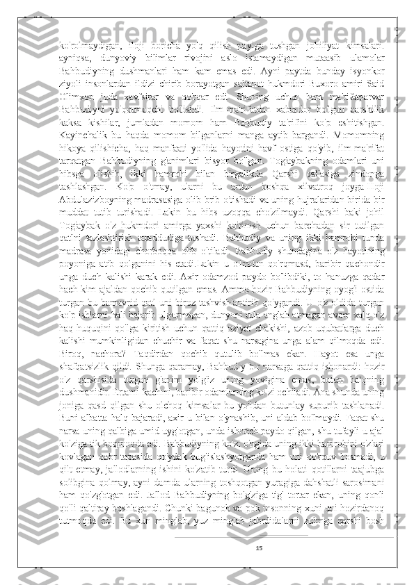 ko'rolmaydigan,   iloji   boricha   yo'q   qilish   payiga   tushgan   johiliyat   kimsalari.
ayniqsa,   dunyoviy   bilimlar   rivojini   aslo   istamaydigan   mutaasib   ulamolar
Bahbudiyning   dushmanlari   ham   kam   emas   edi.   Ayni   paytda   bunday   isyonkor
ziyoli   insonlardan   ildizi   chirib   borayotgan   saltanat   hukmdori-Buxoro   amiri   Said
Olimxon   juda   xavfsirar   va   qo'rqar   edi.   Shuning   uchun   ham   ma'rifatparvar
Bahbudiyni   yo'qotmoqchi   bo'lishdi.   Ilm-ma'rifatdan   xabardor   bo'lgan   qarshilik
kaksa   kishilar,   jumladan   momom   ham   Bahbudiy   ta'rifini   ko'p   eshitishgan.
Kayinchalik   bu   haqda   momom   bilganlarni   manga   aytib   bargandi.   Momomning
hikoya   qilishicha,   haq   manfaati   yo'lida   hayotini   havf   ostiga   qo'yib,   ilm-ma'rifat
tarqatgan   Bahbudiyning   g'animlari   bisyor   bo'lgan.   Tog'aybakning   odamlari   uni
hibsga   olishib,   ikki   hamrohi   bilan   birgalikda   Qarshi   qal'asiga   zindonga
tashlashgan.   Ko'p   o'tmay,   ularni   bu   ardan   boshqa   xilvatroq   joyga-Hoji
Abdulazizboyning madrasasiga  olib brib o'tishadi va uning hujralaridan birida bir
muddat   tutib   turishadi.   Lakin   bu   hibs   uzoqqa   cho'zilmaydi.   Qarshi   baki   johil
Tog'aybak   o'z   hukmdori   amirga   yaxshi   ko'rinish   uchun   barchadan   sir   tutilgan
qatlni   tazlashtirish   taraddudiga   tushadi.   Bahbudiy   va   uning   ikki   hamrohi   tunda
madrasa   yonidagi   chorboqqa   olib   o'tiladi.   Bahbudiy   shundagina   o'z   hayotining
poyoniga   atib   qolganini   his   etadi.Lakin   u   o'lmdan   qo'rqmasd,   baribir   qachondir
unga   duch   kalishi   karak   edi.   Axir   odamzod   paydo   bo'libdiki,   to   hanuzga   qadar
hach kim ajaldan qochib qutilgan emas.  Ammo hozir Bahbudiyning oyog'i  ostida
turgan   bu   bamavrid   qatl   uni   biroz   tashvishlantirib   qo'ygandi.   U   o'z   oldida   turgan
ko'p ishlarni hali bajarib ulgurmagan, dunyoni tula anglab atmagan avom xalq o'z
haq-huquqini   qo'lga   kiritish   uchun   qattiq   aziyat   chakishi,   azob-uqubatlarga   duch
kalishi   mumkinligidan   chuchir   va   faqat   shu   narsagina   unga   alam   qilmoqda   edi.
Biroq,   nachora?   Taqdirdan   qochib   qutulib   bo'lmas   ekan.   Hayot   esa   unga
shafqatsizlik  qildi. Shunga  qaramay, Bahbudiy  bir  narsaga  qattiq  ishonardi:  hozir
o'z   qarshisida   turgan   g'anim   yolg'iz   uning   yovigina   emas,   butun   halqning
dushmanidir. Ertami-kachmi, baribir odamlarning ko'zi ochiladi. Ana shunda uning
joniga   qasd   qilgan   shu   olchoq   kimsalar   bu   yo'ldan   butunlay   supurib   tashlanadi.
Buni   albatta halq  bajaradi, axir   u bilan  o'ynashib,  uni  aldab  bo'lmaydi.  Faqat  shu
narsa uning qalbiga umid uyg'otgan, unda ishonch paydo qilgan, shu tufayli u ajal
ko'ziga tik boqmoqda edi. Bahbudiyning ko'zi o'ngida uning ikki hamrohini o'zlari
kovlagan   qabr   tapasida   qo'ydak   bug'islashyotganda   ham   uni   qo'rquv   bosmadi,   u
qilt   etmay,   jallodlarning   ishini   ko'zatib   turdi.   Uning   bu   holati   qotillarni   taajubga
solibgina   qolmay,   ayni   damda   ularning   toshqotgan   yuragiga   dahshatli   sarosimani
ham   qo'zg'otgan   edi.   Jallod   Bahbudiyning   bo'g'ziga   tig'   tortar   ekan,   uning   qonli
qo'li qaltiray boshlagandi. Chunki bagunoh va pok insonning xuni uni hozirdanoq
tutmoqda   edi.   Bu   xun   minglab,   yuz   minglab   jabrdidalarni   zulmga   qarshi   bosh
15 