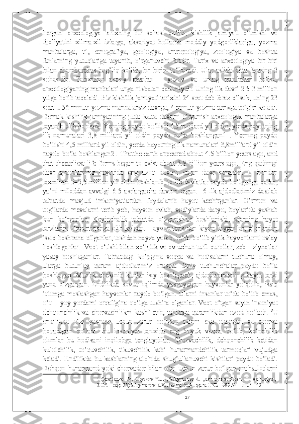 bergan:   arxeologiya   tarixning   bir   sohasi   bo‘lib,   kishilik   jamiyati   o‘tmishi   va
faoliyatini   xilma-xil   izlarga,   aksariyat   hollarda   moddiy   yodgorliklariga,   yozma
manbalarga,   til,   etnografiya,   geologiya,   antropologiya,   zoologiya   va   boshqa
fanlarning   yutuqlariga   tayanib,   o‘rganuvchi   fandir.   Tarix   va   arxeologiya   bir-biri
bilan  chambarchas   bog’liq   bo‘lib,  bir   birini   to‘ldiradi.   Ular   aslida   bitta   fanning   2
sohasidir.   Tarixning   asosiy   manbai   -   yozuv   va   uning   manbalari   bo‘lsa,
arxeologiyaning manbalari unga nisbatan qadimiydir. Uning ilk davri 2.5-3 million
yilga borib taqaladi. Biz kishilik jamiyati tarixini 24 soat deb faraz qilsak, uning 23
soat-u 56 minuti yozma manbalarsiz davrga, 4 minuti yozma tarixga to‘g’ri keladi.
Demak   kishilik   jamiyatining   juda   katta   davrini   o‘rganish   arxeologik   manbalarga
tayanib olib boriladi. Yerning paydo bo‘lishi 4,5 milliard yil oldin, yerda hayotning
ilk   namunalari   3,8   milliard   yil   oldin   paydo   bo‘la   boshlangan1   .   Yerning   paydo
bo‘lishi 4,5 milliard yil oldin, yerda hayotning ilk namunalari 3,8milliard yil oldin
paydo bo‘la boshlangan2 . Thatthe earth appeared about 4.5 billion years ago, and
that theearliest life forms began to exist about 3.8 billion years ago. Eng qadimgi
davr   ajdodlarimiz   hayotida   eng   uzoq   davom   etgan   davr   sanaladi.   U   bundan
taxminan 2–2,5 million yil oldin boshlanib, to ilk davlatlar paydo bo‘lgunga qadar,
ya’ni   miloddan   avvalgi   6-5   asrlargacha   davom   etgan.     6   Ilk   ajdodlarimiz   dastlab
tabiatda   mavjud   imkoniyatlardan   foydalanib   hayot   kechirganlar.   O‘rmon   va
tog’larda   mevalarni   terib   yeb,   hayvon   ovlab,   vodiylarda   daryo,   boylarida   yashab
kun   ko‘rganlar.   Keyinchalik   tabiatda   o‘zgarishlar   boshlanishi,   ularning   hayot
tarzlarini o‘zgartirishga olib kelgan. Hayvon terisidan kiyim kiyganlar, g’orlardan
issiq boshpana qilganlar, toshdan nayza yasab, to‘da bo‘lib yirik hayvonlarni ovlay
boshlaganlar.  . Vaqt o‘tishi bilan xo‘jalik va ov uchun turli qurollar, zeb—ziynatlar
yasay   boshlaganlar.   Tabiatdagi   ko‘pgina   voqea   va   hodisalarni   tuchuna   olmay,
ularga   butunlay   qaram   ajdodlarimiz   orasida   diniy   tuchunchalar   paydo   bo‘la
boshlagan.   Muzlik   chekinib   kunlar   isiy   boshlagach,   ajdodlarimizning   hayot   tarzi
yana   o‘zgargan.   Endilikda   sovuq   iqlimda   yashaydigan   hayvonlar   yo‘qolib,   issiq
iqlimga   moslashgan   hayvonlar   paydo   bo‘lgan.   Ularni   insonlar   to‘da   bo‘lib   emas,
o‘q – yoy yordami orqaligina qo‘lga tushira olganlar. Vaqt o‘tgan sayin insoniyat
dehqonchilik   va   chorvachilikni   kashf   etib,   tabiatga   qaramlikdan   ozod   bo‘ladi.   7
U
endilikda   o‘zi   yashash   uchun   zarur   bo‘lgan   ekinni   eka   oladigan   va   chorva
boqadigan   bo‘ladi.   Bu   insoniyat   tarixida   eng   buyuk   voqea   bo‘lib,   ko‘pchilik
olimlar   bu   hodisani   inqilobga   tenglaydilar.   Chorvachilik,   dehqonchilik   ketidan
kulolchilik,   to‘quvchilik,   tikuvchilik   kabi   hunarmandchilik   tarmoqlari   vujudga
keladi.   Endilikda   bu   kasblarning   alohida   shug’ullanuvchi   kishilari   paydo   bo‘ladi.
Dehqon   hunarmand   yoki   chorvador   bilan   o‘zi   uchun   zarur   bo‘lgan   mahsulotlarni
7
    (Rtveladze EV, Buryakov Yu. F, Sulaymanov R.H, and others. Karshi. T.: Ma'naviyat, 
2006. - page 38)Suleymanov R.X. Daxma Yerkurgana ONU 1989 №11 bet 41-45
17 