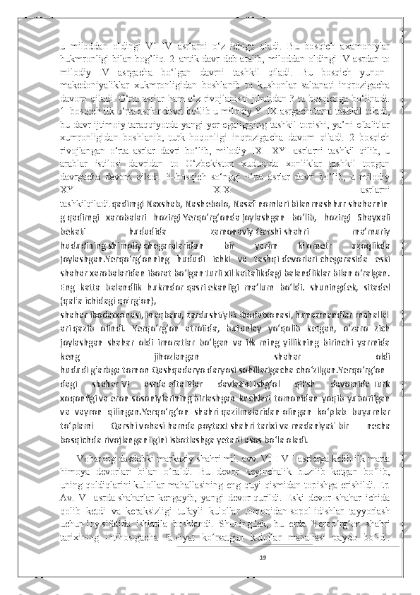 u   miloddan   oldingi   VI–IV   asrlarni   o‘z   ichiga   oladi.   Bu   bosqich   axamoniylar
hukmronligi bilan bog’liq. 2–antik davr deb atalib, miloddan oldingi IV asrdan to
milodiy   IV   asrgacha   bo‘lgan   davrni   tashkil   qiladi.   Bu   bosqich   yunon–
makedoniyaliklar   xukmronligidan   boshlanib   to   kushonlar   saltanati   inqrozigacha
davom qiladi. O‘rta asrlar ham o‘z rivojlanishi jihatidan 3 ta bosqichga bo‘linadi.
1–bosqich ilk o‘rta asrlar davri bo‘lib u milodiy Y–IX asrgachalarni tashkil qiladi,
bu davr ijtimoiy taraqqiyotda yangi yer egaligining tashkil topishi, ya’ni eftalitlar
xumronligidan   boshlanib,   turk   hoqonligi   inqrozigacha   davom   qiladi.   2–bosqich
rivojlangan   o‘rta   asrlar   davri   bo‘lib,   milodiy   IX–   XYI   asrlarni   tashkil   qilib,   u
arablar   istilosi   davridan   to   O‘zbekiston   xududida   xonliklar   tashkil   topgan
davrgacha   davom   qiladi .   3–bosqich   so‘nggi   o‘rta   asrlar   davri   bo‘lib,   u   milodiy
XYI–   XIX   asrlarni
tashkilqiladi. qadimgi   Naxshab ,   Nashebolo ,   Nasaf   nomlari   bilanmashhur   shaharnin
g   qadimgi   xarobalari   hozirgi   Yerqoʻrgʻonda   joylashgan   boʻlib,   hozirgi   Shayxali
bekati   hududida   zamonaviy   Qarshi   shahri   maʼmuriy
hududining   shimoliy   chegaralaridan   bir   yarim   kilometr   uzoqlikda
joylashgan.Yerqoʻrgʻonning   hududi   ichki   va   tashqi   devorlari   chegarasida   eski
shahar xarobalaridan iborat boʻlgan turli xil kattalikdagi balandliklar bilan oʻralgan.
Eng   katta   balandlik   hukmdor   qasri   ekanligi   maʼlum   boʻldi.   shuningdek,   sitadel
( qal'a   ichidagi   qo'rg'on ),
shahar   ibodatxonasi ,   maqbara ,   zardushtiylik   ibodatxonasi,   hunarmandlar   mahallal
ari   qazib   olindi.   Yerqoʻrgʻon   atrofida,   butunlay   yoʻqolib   ketgan,   oʻzaro   zich
joylashgan   shahar   oldi   imoratlar   boʻlgan   va   ilk   ming   yillikning   birinchi   yarmida
keng   jihozlangan   shahar   oldi
hududi   g'arbga   tomon   Qashqadaryo   daryosi   sohillarigacha   choʻzilgan.Yerqoʻrgʻon
dagi   shahar   VI   asrda   eftalitlar   davlatini   ishgʻol   qilish   davomida   Turk
xoqonligi   va   eron   sosoniylarining   birlashgan   kuchlari   tomonidan   yoqib   yuborilgan
va   vayron   qilingan.Yerqoʻrgʻon   shahri   qazilmalaridan   olingan   koʻplab   buyumlar
toʻplami   Qarshi   vohasi   hamda   poytaxt   shahri   tarixi   va   madaniyati   bir   necha
bosqichda   rivojlanganligini   isbotlashga   yetarli   asos   boʻla oladi.
      Vohaning dastlabki markaziy shahri   mil. avv. VIII - VII asrlarga   kelib ilk marta
himoya   devorlari   bilan   o raldi.   Bu   devor   keyinchalik   buzilib   ketgan   bo lib,ʻ ʻ
uning   qoldiqlarini   kulollar mahallasining eng quyi qismidan topishga erishildi.   Er.
Av.   VI   asrda   shaharlar   kengayib,   yangi   devor   qurildi .   Eski   devor   shahar   ichida
qolib   ketdi   va   keraksizligi   tufayli   kulollar   tomonidan   sopol   idishlar   tayyorlash
uchun   loy   sifatida   ishlatila   boshlandi.   Shuningdek,   bu   erda   Yerqo rg on   shahri	
ʻ ʻ
tarixining   intihosigacha   faoliyat   ko rsatgan   kulollar   mahallasi   paydo   bo ldi.	
ʻ ʻ
19 