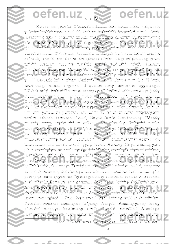 KIRISH.
                 Kurs ishining vazifasi   O’zbekiston Respublikasi  mustaqillikka erishgan ilk
yillardan boshlab mazkur hududda kechgan davlatchilik jarayonlari hamda o’zbek
davlatchiligi tarixini o’rganish dolzarb masala darajasiga ko’tarildi. Xalqimizning
o’z   tarixi   va   milliy   qadriyatlarini   o’rganishga   bo’lgan   ehtiyojidan   kelib   chiqib,
ajdodlarimizning turli moddiy ma’naviy yodgorliklarni tadqiq etish ishlari qo’llab
quvvatlanmoqda.   O’zbekiston   Respublika   rahbariyati   bu   borada   tashabbuskorlik
ko’rsatib,   tarixchi,   arxeolog   va   sharqshunos   olimlar   oldiga   xalqimizning   qadim
tarixini   qaytadan,   haqqoniy   ravishda   yaratish   vazifasini   qo’ydi.   Xususan,
O’zbekiston   Respublikasi   Vazirlar   Mahkamasining  1998  yil  27  iyulda “O’zR  FA
Tarix instituti faoliyatini takomillashtirish to’g’risida”gi qarori e’lon qilindi. 1998
yil   11   avgustda   bo’lib   o’tgan   akademik   Yahyo   G’ulomov   nomidagi   “O’zbek
davlatchiligi   tarixini   o’rganish”   Respublika   ilmiy   seminarida   tayyorlangan
“O’zbek   xalqi   davlatchiligi   tarixi   konsepsiyasi”   loyihasi   ushbu   masalaga   jiddiy
e’tibor   qaratilganligidan   dalolat   beradi.   Shuningdek,   2016   yil   30   dekabrda
O’zbekiston   Prezidenti   Shavkat   Mirziyoyev   mamlakatimizning   yetakchi   olimlari,
ziyolilari, akademiklari, bir so’z bilan aytganda ilm ahli bilan uchrashib, ular bilan
ilm-fanni   yanada   rivojlantirish,   fan,   ta’lim   va   ishlab   chiqarish   integrasiyasini
amalga   oshirish   borasidagi   ishlari,   Respublikamiz   Prezidentining   “Moddiy
madaniy   meros   obyektlarini   muxofaza   qilish   sohasidagi   faoliyatini   tubdan
takomillashtirish chora-tadbirlari to’g’risida”gi 2018 yil 19 dekabr № 4068 qarori
bu   boradagi   sezilarli   qadam   bo’ldi.   Ta’lim   yo’nalishi   negizidagi
mutaxassisliklarning   vazifasi   -   talabalar   bilimlarini   chuqurlashtirish   va   arxeolgik
tadqiqotlarni   olib   borish,   arxeologiyaga   kirish,   Markaziy   Osiyo   arxeologiyasi,
jahon arxeologiyasi va etnologiyasiga doir bilimlar, arxeologik obyektni aniqlash,
davriyligini   belgilash,   zarur   adabiyotlar   va   manbalar   tahlili,   ularni
klassifikasiyalash,   arxeologiyada   zamonaviy   qurilmalarni   o’rganish   va   amalda
qo’llab ko’rish, dala etnografik tadqiqotlar va ularni olib borish usullari, etnogenez
va   o’zbek   xalqining   etnik   tarixiga   doir   bilimlarni   mustahkamlash   hamda   ilg’or
pedagogik   texnologiyalardan   foydalangan   holda   bilimlarini   oshirish   va   ko’nikma
hosil  qilishdan ibor.Kurs ishinig maqsadi  Arxeologiya fanining shakllanish tarixi.
Arxeologiyaning   ijtimoiy-gumanitar   fanlar   orasidagi   o’rni.   Arxeologiya   fanini
rivojlantirishda xissa qo’shgan olimlar. Arxeologiya markazlarining tashkil topishi.
Jaxon   arxeologiyasi.   1
O’rta   Osiyo   arxeologiya   fanining   shakllanish   odimlari.
Turkiston   xavaskor   arxeologlari   to’garagi   faoliyati.   Arxeologiyaning   tarixiy
o’tmishni   taraqqiyot   bosqichlarga   ajratib   o’rganish   tamoyillari.   Arxeologik
davrlashtirishning   zamonaviy   qarashlari.   Tosh   asri.   Tosh   asrining   umumiy
1
  Qarshi – 2700. «Ma’naviyat». 2006.- bet 37 (Karshi - 2700. "Spirituality". 2006.- page
2 