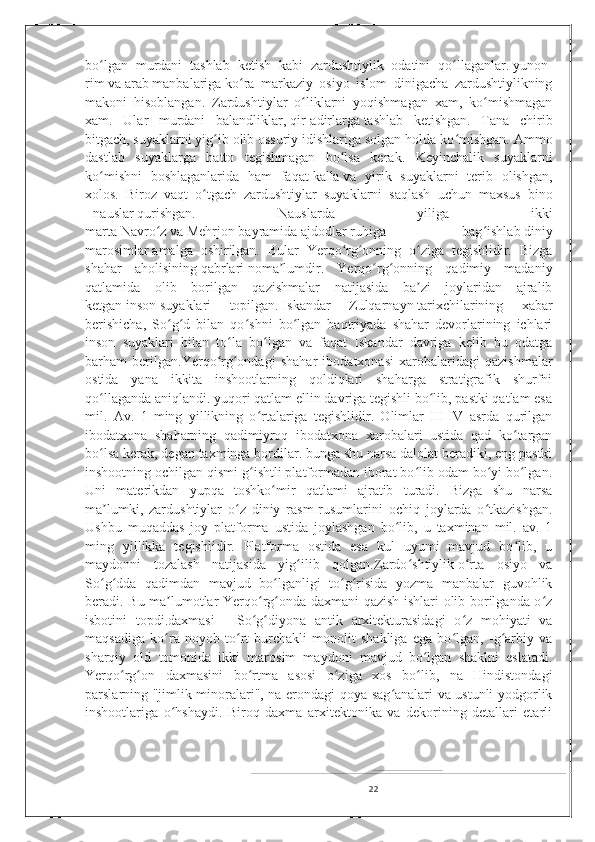 bo lgan   murdani   tashlab   ketish   kabi   zardushtiylik   odatini   qo llaganlar.ʻ ʻ   yunon -
rim   va   arab   manbalariga   ko ra   markaziy   osiyo   islom   dinigacha   zardushtiylikning	
ʻ
makoni   hisoblangan.   Zardushtiylar   o liklarni   yoqishmagan   xam,   ko mishmagan	
ʻ ʻ
xam.   Ular   murdani   balandliklar,   qir - adirlarga   tashlab   ketishgan.   Tana   chirib
bitgach,   suyaklarni   yig ib olib	
ʻ   ossuriy   idishlariga solgan holda ko mishgan. Ammo	ʻ
dastlab   suyaklarga   hatto   tegishmagan   bo lsa   kerak.   Keyinchalik   suyaklarni	
ʻ
ko mishni   boshlaganlarida   ham   faqat	
ʻ   kalla   va   yirik   suyaklarni   terib   olishgan,
xolos.   Biroz   vaqt   o tgach   zardushtiylar   suyaklarni   saqlash   uchun   maxsus   bino	
ʻ
-   nauslar   qurishgan.   Nauslarda   yiliga   ikki
marta   Navro z	
ʻ   va   Mehrjon   bayramida   ajdodlar   ruhiga   bag ishlab	ʻ   diniy
marosimlar   amalga   oshirilgan.   Bular   Yerqo rg onning   o ziga   tegishlidir.   Bizga	
ʻ ʻ ʻ
shahar   aholisining   qabrlari   noma lumdir.   Yerqo rg onning   qadimiy   madaniy	
ʼ ʻ ʻ
qatlamida   olib   borilgan   qazishmalar   natijasida   ba zi   joylaridan   ajralib	
ʼ
ketgan   inson   suyaklari   topilgan.   Iskandar   Zulqarnayn   tarixchilarining   xabar
berishicha,   So g d   bilan   qo shni   bo lgan   baqtriyada   shahar   devorlarining   ichlari	
ʻ ʻ ʻ ʻ
inson   suyaklari   bilan   to la   bo lgan   va   faqat   Iskandar   davriga   kelib   bu   odatga	
ʻ ʻ
barham   berilgan.Yerqo rg ondagi   shahar   ibodatxonasi   xarobalaridagi   qazishmalar	
ʻ ʻ
ostida   yana   ikkita   inshootlarning   qoldiqlari   shaharga   stratigrafik   shurfni
qo llaganda aniqlandi. yuqori qatlam ellin davriga tegishli bo lib, pastki qatlam esa	
ʻ ʻ
mil.   Av.   1   ming   yillikning   o rtalariga   tegishlidir.   Olimlar   III-IV   asrda   qurilgan	
ʻ
ibodatxona   shaharning   qadimiyroq   ibodatxona   xarobalari   ustida   qad   ko targan	
ʻ
bo lsa kerak, degan taxminga bordilar. bunga shu narsa dalolat beradiki, eng pastki	
ʻ
inshootning ochilgan qismi g ishtli platformadan iborat bo lib odam bo yi bo lgan.	
ʻ ʻ ʻ ʻ
Uni   materikdan   yupqa   toshko mir   qatlami   ajratib   turadi.   Bizga   shu   narsa	
ʻ
ma lumki,   zardushtiylar   o z   diniy   rasm-rusumlarini   ochiq   joylarda   o tkazishgan.	
ʼ ʻ ʻ
Ushbu   muqaddas   joy   platforma   ustida   joylashgan   bo lib,   u   taxminan   mil.   av.   1	
ʻ
ming   yillikka   tegishlidir.   Platforma   ostida   esa   kul   uyumi   mavjud   bo lib,   u	
ʻ
maydonni   tozalash   natijasida   yig ilib   qolgan.	
ʻ Zardo shtiylik	ʻ   o rta   osiyo   va	ʻ
So g dda   qadimdan   mavjud   bo lganligi   to g risida   yozma   manbalar   guvohlik	
ʻ ʻ ʻ ʻ ʻ
beradi. Bu ma lumotlar Yerqo rg onda daxmani qazish ishlari olib borilganda o z	
ʼ ʻ ʻ ʻ
isbotini   topdi.daxmasi   -   So g diyona   antik   arxitekturasidagi   o z   mohiyati   va	
ʻ ʻ ʻ
maqsadiga   ko ra   noyob   to rt   burchakli   monolit   shakliga   ega   bo lgan,   -g arbiy   va	
ʻ ʻ ʻ ʻ
sharqiy   old   tomonida   ikki   marosim   maydoni   mavjud   bo lgan   shaklni   eslatadi.	
ʻ
Yerqo rg on   daxmasini   bo rtma   asosi   o ziga   xos   bo lib,   na   Hindistondagi	
ʻ ʻ ʻ ʻ ʻ
parslarning "jimlik minoralari", na erondagi qoya sag analari va ustunli yodgorlik	
ʻ
inshootlariga   o hshaydi.   Biroq   daxma   arxitektonika   va   dekorining   detallari   etarli	
ʻ
22 