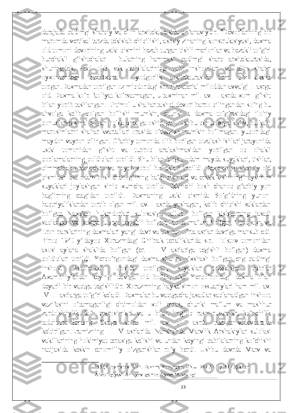 darajada qadimgi  sharqiy va ellin arxitekturasida  an anaviydir.  ʼ 8
Devorlarining bir
maromda vertikal tarzda tekislab chiqilishi, asosiy zinaning konstruktsiyasi, daxma
old tomoni devorining ustki qismini bezab turgan tishli merlonlar va bezakli to g ri	
ʻ ʻ
burchakli   g ishtchalar   -   bularning   hammasi   qadimgi   sharq   arxitekturasida,	
ʻ
shuningdek,   orol   oldi   sak   qabilalarining   qabr   inshootlari   va   ellin   shahri
oyxonumdagi   ibodatxona   -   yodgorlik   arxitekturasida   ham   o z   aksini	
ʻ
topgan.Daxmadan topilgan oz miqdordagi sopol material miloddan avvalgi II asrga
oid. Daxma  ko p faoliyat  ko rsatmagan,   u taxminan  mil. av.  II  asrda  xom   -g isht	
ʻ ʻ ʻ
bilan yopib tashlangan. Ehtimol u shahar tashqi devori barpo qilingandan so ng bu	
ʻ
ahvolga   kelib   qolgan   bo lishi   mumkin,   chunki   u   daxma   to g risidagi   ilohiy	
ʻ ʻ ʻ
qonunlarga amal qilgan holda amalga oshirilgan. Ushbu qonunlarga ko ra, bu kabi	
ʻ
marosimlarni   shahar   kvartallari   orasida   o tkazish   mumkin   bo lmagan.   yuqoridagi	
ʻ ʻ
maydon vayron qilingan. G arbiy tomonda olib borilgan tozalash ishlari jarayonida	
ʻ
ustki   tomonidan   g isht   va   tuproq   aralashmasidan   yopilgan   oq   ohakli	
ʻ
qoplamalarning qoldiqlari topildi. Shu bilan birga, odam mayda suyaklari, tishlar,
qimmatbaho  taqinchoq  va  noyob  sopol   bo laklari   topildi.  Daxmaning   sharqiy  old	
ʻ
qismidan esa odam bosh chanog ining ba zi qismlari va erkak kishining naysimon	
ʻ ʼ
suyaklari   joylashgan   siniq   xumcha   topildi.   Ikkinchi   bosh   chanoq   g arbiy   yon	
ʻ
bag irning   etagidan   topildi.   Daxmaning   ustki   qismida   So g dning   yunon-	
ʻ ʻ ʻ
baqtriyaliklardan   tortib   olgan   mil.   av.   I   asrda   yashagan,   kelib   chiqishi   saklardan
bo lgan   Naxshab   hukmdorlari   sulosasiga   talluqli   bo lgan   kishilarning   jasadi
ʻ ʻ
saqlangan   va   daxma   ularga   tegishli   bo lgan.Fanda   ma um   bo lgan   Hindiston   va	
ʻ ʼ ʻ
Eron parslarining daxmalari yangi davr va qisman o rta asrlar davriga mansub edi.	
ʻ
Biroq   1940-yildayoq   Xorazmdagi   Chilpak   tepaliklarida   s.p.   Tolstov   tomonidan
asosi   aylana   shaklida   bo lgan   (er.   III-IV   asrlariga   tegishli   bo lgan)   daxma	
ʻ ʻ
qoldiqlari   topildi.   Yerqo rgondagi   daxma   shunga   o xshash   bo lgan   eng   qadimgi	
ʻ ʻ ʻ
inshoot   hisoblanadi.   Eronda   topilgan,   suyaklari   tozalangan   qabrlar
Axamoniylardan   keyingi   davrga   oid   bo lib,   ular   Yerqo rondagi   daxma   bilan	
ʻ ʻ
deyarli   bir   vaqtga   tegishlidir.   Xorazmning   haykalsimon   ossuariylari   ham   mil.   av.
IV-III asrlarga to g ri keladi. Daxmalar bu vaqtgacha jasadlar saqlanadigan inshoot	
ʻ ʻ
vazifasini   o tamaganligi   ehtimoldan   xoli   emas,   chunki   ma lum   va   mashhur	
ʻ ʼ
zardo'shtiylik   dafn   marosimlari   va   u   bilan   bog liq   rasm-rusumlar,   ko pchilik	
ʻ ʻ
tadqiqotchilarning   fikriga   ko ra   mil.   av.   II-I   asrda   tuzilgan	
ʻ   videvdata da
keltirilgan.Eramizning   III-IV   asrlarida   Nahshabda   Marvlik   Arshakiylar   sulolasi
vakillarining   hokimiyat   tepasiga   kelishi   va   undan   keyingi   qabilalarning   ko chishi	
ʻ
natijasida   keskin   etnomilliy   o zgarishlar   ro y   berdi.   Ushbu   davrda   Marv   va	
ʻ ʻ
8
  45 (Suleymanov R.Kh. Dakhma Yerkurgana ONU 1989 №11 p. 41-45) Jahon 
Arxeologiyasi. AnnayevEgamberdiyeva ‘Arxeologi                               
23 