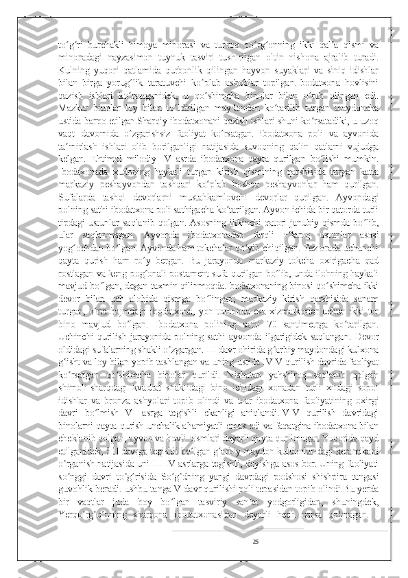 to g ri   burchakli   himoya   minorasi   va   tuproq   qo rg onning   ikki   qal a   qismi   vaʻ ʻ ʻ ʻ ʼ
minoradagi   nayzasimon   tuynuk   tasviri   tushirilgan   oltin   nishona   ajralib   turadi.
Kulning   yuqori   qatlamida   qurbonlik   qilingan   hayvon   suyaklari   va   siniq   idishlar
bilan   birga   yorug lik   taratuvchi   ko plab   asboblar   topilgan.Ibodatxona   hovlisini	
ʻ ʻ
qazish   ishlari   ko rsatganidek,   u   qo shimcha   binolar   bilan   o rab   olingan   edi.
ʻ ʻ ʻ
Mazkur   binolar   loy   bilan   to ldirilgan   maydondan   ko tarilib   turgan   maydoncha	
ʻ ʻ
ustida barpo etilgan.Sharqiy ibodatxonani qazish ishlari shuni ko rsatadiki, u uzoq	
ʻ
vaqt   davomida   o zgarishsiz   faoliyat   ko rsatgan.   ibodatxona   poli   va   ayvonida	
ʻ ʻ
ta mirlash   ishlari   olib   borilganligi   natijasida   suvoqning   qalin   qatlami   vujudga	
ʼ
kelgan.   Ehtimol   milodiy   IV   asrda   ibodatxona   qayta   qurilgan   bo lishi   mumkin.	
ʻ
Ibodaxonada   xudoning   haykali   turgan   kirish   qismining   qarshisida   turgan   katta
markaziy   peshayvondan   tashqari   ko plab   boshqa   peshayvonlar   ham   qurilgan.	
ʻ
Sufalarda   tashqi   devorlarni   mustahkamlovchi   devorlar   qurilgan.   Ayvondagi
polning sathi ibodatxona poli sathigacha ko tarilgan. Ayvon ichida bir qatorda turli	
ʻ
tipdagi  ustunlar   saqlanib  qolgan.  Asosning  ikkinchi  qatori   janubiy qismda  bo lib,	
ʻ
ular   saqlanmagan.   Ayvonda   ibodatxonadan   farqli   o laroq   ustunlar   asosi	
ʻ
yog ochdan bo lgan. Ayvonda ham tokchalar qo yib chiqilgan. Tez orada uchunchi	
ʻ ʻ ʻ
qayta   qurish   ham   ro y   bergan.   Bu   jarayonda   markaziy   tokcha   oxirigacha   qad	
ʻ
rostlagan va keng pog onali postament sufa qurilgan bo lib, unda ilohning haykali
ʻ ʻ
mavjud bo lgan, degan taxmin qilinmoqda.Ibodatxonaning binosi qo shimcha ikki	
ʻ ʻ
devor   bilan   uch   alohida   qismga   bo lingan;   markaziy   kirish   qarshisida   sanam	
ʻ
turgan,   o rta   hajmdagi   ibodatxona,   yon   tomonda   esa   xizmatkorlar   uchun   ikki   tor	
ʻ
bino   mavjud   bo lgan.   Ibodatxona   polining   sathi   70   santimetrga   ko tarilgan.	
ʻ ʻ
Uchinchi   qurilish   jarayonida   polning   sathi   ayvonda   ilgarigidek   saqlangan.   Devor
oldidagi sufalarning shakli o zgargan. III davr ohirida g arbiy maydondagi kulxona	
ʻ ʻ
g isht va loy bilan yopib tashlangan va uning ustida IV-V qurilish davrida faoliyat	
ʻ
ko rsatgan   qo shimcha   binolar   qurildi.   Nisbatan   yahshiroq   saqlanib   qolgan
ʻ ʻ
shimoli-sharqdagi   kvadrat   shaklidagi   bino   ichidagi   xonadan   turli   xildagi   sopol
idishlar   va   bronza   ashyolari   topib   olindi   va   ular   ibodatxona   faoliyatining   oxirgi
davri   bo lmish   VI   asrga   tegishli   ekanligi   aniqlandi.IV-V   qurilish   davridagi	
ʻ
binolarni qayta qurish unchalik ahamiyatli emas edi va faqatgina ibodatxona bilan
cheklanib qolgan, ayvon va hovli qismlari deyarli qayta qurilmagan.Yuqorida qayd
etilganidek, I-II davrga tegishli bo lgan g arbiy maydon kuldonlaridagi keramikani	
ʻ ʻ
o rganish natijasida uni III-IV asrlarga tegishli, deyishga asos bor. Uning faoliyati	
ʻ
so nggi   davri   to g risida   So g dning   yangi   davrdagi   podshosi   shishpira   tangasi
ʻ ʻ ʻ ʻ ʻ
guvohlik beradi. ushbu tanga V davr qurilishi poli tepasidan topib olindi.Bu yerda
bir   vaqtlar   juda   boy   bo lgan   tasviriy   san at   yodgorligidan,   shuningdek,	
ʻ ʼ
Yerqo rg o nning   sharqona   ibodatxonasidan   deyarli   hech   narsa   qolmagan.   I	
ʻ ʻ ʻ
25 