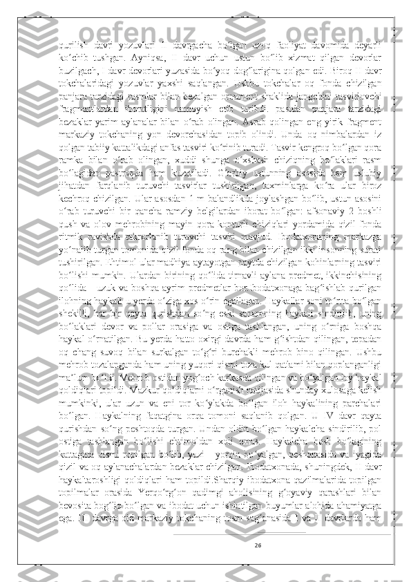 qurilish   davri   yozuvlari   II   davrgacha   bo lgan   uzoq   faoliyat   davomida   deyarliʻ
ko chib   tushgan.   Ayniqsa,   II   davr   uchun   ustun   bo lib   xizmat   qilgan   devorlar	
ʻ ʻ
buzilgach, I davr devorlari yuzasida bo yoq dog larigina qolgan edi. Biroq II davr	
ʻ ʻ
tokchalaridagi   yozuvlar   yaxshi   saqlangan.   Ushbu   tokchalar   oq   fonda   chizilgan
panjara  tarzidagi   rasmlar  bilan  bezalgan  ornament   shaklida  jangchini   tasvirlovchi
fragmentlardan   iboratligini   namoyish   etib   turibdi.   pastdan   panjara   tarzidagi
bezaklar   yarim   aylanalar   bilan   o rab   olingan.   Asrab   qolingan   eng   yirik   fragment	
ʻ
markaziy   tokchaning   yon   devorchasidan   topib   olindi.   Unda   oq   nimbalardan   iz
qolgan tabiiy kattalikdagi anfas tasviri ko rinib turadi. Tasvir kengroq bo lgan qora	
ʻ ʻ
ramka   bilan   o rab   olingan,   xuddi   shunga   o xshash   chiziqning   bo laklari   rasm	
ʻ ʻ ʻ
bo lagidan   pastroqda   ham   kuzatiladi.   G arbiy   ustunning   asosida   ham   uslubiy	
ʻ ʻ
jihatdan   farqlanib   turuvchi   tasvirlar   tushirilgan,   taxminlarga   ko ra   ular   biroz	
ʻ
kechroq chizilgan. Ular asosdan  1 m balandlikda joylashgan bo lib, ustun asosini	
ʻ
o rab   turuvchi   bir   qancha   ramziy   belgilardan   iborat   bo lgan:   afsonaviy   2   boshli	
ʻ ʻ
qush   va   olov   mehrobining   mayin   qora   konturli   chiziqlari   yordamida   qizil   fonda
ritmik   ravishda   takrorlanib   turuvchi   tasviri   mavjud.   Ibodatxonaning   markazga
yo nalib turgan tomonida qizil fonda oq rang bilan chizilgan ikki insonning surati
ʻ
tushirilgan. Ehtimol ular madhiya aytayotgan paytda chizilgan kohinlarning tasviri
bo lishi  mumkin. Ulardan birining qo lida tirnavli  aylana predmet, ikkinchisining
ʻ ʻ
qo lida   -   uzuk   va   boshqa   ayrim   predmetlar   bor.Ibodatxonaga   bag ishlab   qurilgan
ʻ ʻ
ilohning haykali u yerda o ziga xos o rin egallagan. Haykallar soni to rtta bo lgan	
ʻ ʻ ʻ ʻ
shekilli,   har   bir   qayta   qurishdan   so ng   eski   sanamning   haykali   sindirilib,   uning	
ʻ
bo laklari   devor   va   pollar   orasiga   va   ostiga   tashlangan,   uning   o rniga   boshqa	
ʻ ʻ
haykal  o rnatilgan. Bu  yerda  hatto oxirgi  davrda ham  g ishtdan qilingan, tepadan	
ʻ ʻ
oq   chang   suvoq   bilan   surkalgan   to g ri   burchakli   mehrob   bino   qilingan.   Ushbu	
ʻ ʻ
mehrob tozalanganda ham uning yuqori qismi toza kul qatlami bilan qoplanganligi
ma lum bo ldi. Mehrob ostidan yog och karkasda qilingan va bo yalgan loy haykal	
ʼ ʻ ʻ ʻ
qoldiqlari topildi. Mazkur qoldiqlarni o rganish natijasida shunday xulosaga kelish	
ʻ
mumkinki,   ular   uzun   va   eni   tor   ko ylakda   bo lgan   iloh   haykalining   parchalari	
ʻ ʻ
bo lgan.   Haykalning   faqatgina   orqa   tomoni   saqlanib   qolgan.   U   IV   davr   qayta	
ʻ
qurishdan   so ng   peshtoqda   turgan.   Undan   oldin   bo lgan   haykalcha   sindirilib,   pol	
ʻ ʻ
ostiga   tashlangan   bo lishi   ehtimoldan   xoli   emas.   Haykalcha   bosh   bo lagining	
ʻ ʻ
kattagina   qismi   topilgan   bo lib,   yuzi   -   yorqin   bo yalgan,   peshonasida   va   iyagida	
ʻ ʻ
qizil va oq aylanachalardan bezaklar chizilgan. Ibodatxonada, shuningdek, II davr
haykaltaroshligi   qoldiqlari   ham   topildi.Sharqiy   ibodatxona   qazilmalarida   topilgan
topilmalar   orasida   Yerqo rg on   qadimgi   aholisining   g oyaviy   qarashlari   bilan
ʻ ʻ ʻ
bevosita bog liq bo lgan va ibodat uchun ishlatilgan buyumlar alohida ahamiyatga	
ʻ ʻ
ega.   III   davrga   oid   markaziy   tokchaning   tosm   sag anasida   I   va   II   davrlarda   ham	
ʻ
26 