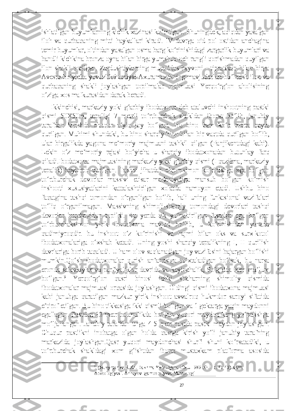 ishlatilgan buyumlarning kichik xazinasi ko milgan. Shuningdek, aqiqdan yasalganʻ
iloh   va   qurbaqaning   mitti   haykallari   kiradi.   IV   davrga   oid   pol   ostidan   anchagina
temir buyumlar, oltindan yasalgan osma barg ko rinishidagi zargarlik buyumlari va	
ʻ
bandli kichkina bronza oyna bilan birga yumshoq och rangli qorishmadan quyilgan
ilon   shakli   topilgan.   Zardushtiylarning   muqaddas   hayvoni   -   tipratikan   bilan   birga
Avesto bo yicha yovuzlik homiysi Axuramazdaning mavjudotlari bo lmish ilon va	
ʻ ʻ
qurbaqaning   shakli   joylashgan   topilmalar   majmuasi   Yerqo rg on   aholisining	
ʻ ʻ
o ziga xos mafkurasidan darak beradi.	
ʻ
       Ikkinchisi, markaziy yoki g arbiy ibodatxona deb ataluvchi inshootning pastki	
ʻ
qismi   50X50m,   tepaligi   7   metrli   to rtburchak   shakldan   iborat   bo lib,   janubiy	
ʻ ʻ
tarafdan   kirishda   chuqur   o yiq   joy   bo lgan.   Bu   bino   ham   ko p   marta   qayta	
ʻ ʻ ʻ
qurilgan. Muhimi shundaki, bu bino sharqiy bino bilan bir vaqtda qurilgan bo lib,	
ʻ
ular   birgalikda   yagona   me moriy   majmuani   tashkil   qilgan   (Panjikentdagi   kabi).	
ʼ
Lekin   o z   me moriy   rejasi   bo yicha   u   sharqiy   ibodatxonadan   butunlay   farq	
ʻ ʼ ʻ
qiladi.Ibodatxona majmuasining markaziy yoki g arbiy qismi (I qazilma, markaziy	
ʻ
tepalik)   keyinroq   qurilgan.   Tashqi   jihatdan   ehromsimon   ko rinishga   ega   bo lgan	
ʻ ʻ
to rtburchak   devorlar   massivi   etisar   madaniyatiga   mansub   bo lgan   ko mish	
ʻ ʻ ʻ
inshooti   xususiyatlarini   kattalashtirilgan   xolatda   namoyon   etadi.   Ushbu   bino
faqatgina   tashqi   tomondan   o rganligan   bo lib,   hali   uning   funktsional   vazifalari	
ʻ ʻ
to liq   o rganilmagan.   Massivning   shimoli-sharqiy   tomondagi   devorlari   tashqi	
ʻ ʻ
devorlar   burchagidan   topildi.   Bu   yerda   tik   yo naltirilgan   fasadga   ega   bo lgan	
ʻ ʻ
to rburchaksimon   yirik   ibodatxona   mavjud   bo lib,   u   ko rinishidan   yanada	
ʻ ʻ ʻ
qadimiyroqdir.   bu   inshoot   o z   ko rinishi   va   hajmi   bilan   oks   va   surx-kotol	
ʻ ʻ
ibodatxonalariga   o xshab   ketadi.   Uning   yoshi   sharqiy   tepalikning   I,   II   qurilish	
ʻ
davrlariga borib taqaladi. U ham olov saqlanadigan joy vazifasini bajargan bo lishi	
ʻ
mumkin.Qo sh   ibodatxonalar   qurish   an anasiga   to xtaladigan   bo lsak,   bu   narsa	
ʻ ʼ ʻ ʻ
eronda salavkiylar  va parfiyaliklar davrida va keyinchalik, So g dda ham ma lum	
ʻ ʻ ʼ
bo lgan.	
ʻ 9
  Yerqo rg on   qasri   binosi   ichki   shaharning   shimoliy   qismida	ʻ ʻ
ibodatxonalar majmuasi  orqasida joylashgan. Oldingi qismi  ibodatxona majmuasi
kabi   janubga   qaratilgan   mazkur   yirik   inshoot   avvalroq   hukmdor   saroyi   sifatida
e tirof etilgan. Bu bino tikkasiga ikki qismli bo lgan va 1 gektarga yaqin maydonni	
ʼ ʻ
egallagan.  Pastdan   12  metr  balandlikda   bo lgan  yuqori   maydon  keng  yo nalishga	
ʻ ʻ
mo ljallangan.   Janubiy   tarafdan   unga   4-5   metr   pastda   pastki   maydon   joylashgan.	
ʻ
Chuqur   pastlikni   inobatga   olgan   holda   qasrga   kirish   yo li   janubiy   tarafning	
ʻ
markazida   joylashgan.Qasr   yuqori   maydonchasi   shurfi   shuni   ko rsatadiki,   u	
ʻ
to rtburchak   shakldagi   xom   g ishtdan   iborat   mustaxkam   platforma   asosida	
ʻ ʻ
9
   (Suleymanov R.Kh. Dakhma Yerkurgana ONU 1989 №11 p. 41-45) Jahon 
Arxeologiyasi. AnnayevEgamberdiyeva ‘Arxeologi                                            
27 